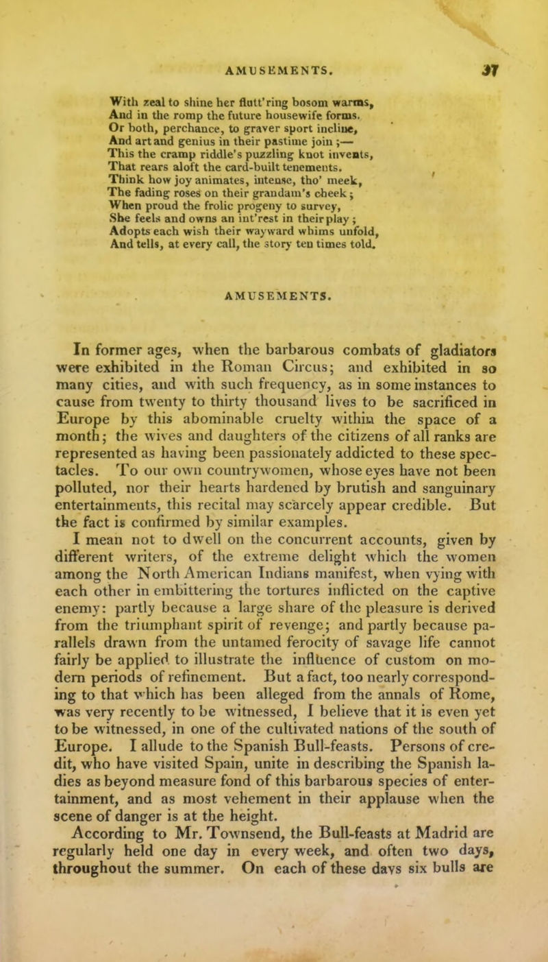 AMUSEMENTS. *7 With zeal to shine her flatt’ring bosom warms, And in the romp the future housewife forms. Or both, perchance, to graver sport incline. And art and genius in their pastime join ;— This the cramp riddle’s puzzling knot invents, That rears aloft the card-built tenements. Think how joy animates, intense, tho’ meek, The fading roses on their grandam’s cheek; When proud the frolic progeny to survey, She feels and owns an int’rest in their play ; Adopts each wish their wayward whims unfold, And tells, at every call, the story ten times told. AMUSEMENTS. In former ages, when the barbarous combats of gladiators were exhibited in the Roman Circus; and exhibited in so many cities, and with such frequency, as in some instances to cause from twenty to thirty thousand lives to be sacrificed in Europe by this abominable cruelty within the space of a month; the wives and daughters of the citizens of all ranks are represented as having been passionately addicted to these spec- tacles. To our own countrywomen, whose eyes have not been polluted, nor their hearts hardened by brutish and sanguinary entertainments, this recital may scarcely appear credible. But the fact is confirmed by similar examples. I mean not to dwell on the concurrent accounts, given by different writers, of the extreme delight which the women among the North American Indians manifest, when vying with each other in embittering the tortures inflicted on the captive enemy: partly because a large share of the pleasure is derived from the triumphant spirit of revenge; and partly because pa- rallels drawn from the untamed ferocity of savage life cannot fairly be applied to illustrate the influence of custom on mo- dem periods of refinement. But a fact, too nearly correspond- ing to that which has been alleged from the annals of Rome, was very recently to be witnessed, I believe that it is even yet to be witnessed, in one of the cultivated nations of the south of Europe. I allude to the Spanish Bull-feasts. Persons of cre- dit, who have visited Spain, unite in describing the Spanish la- dies as beyond measure fond of this barbarous species of enter- tainment, and as most vehement in their applause when the scene of danger is at the height. According to Mr. Tow nsend, the Bull-feasts at Madrid are regularly held one day in every week, and often two days, throughout the summer. On each of these days six bulls are