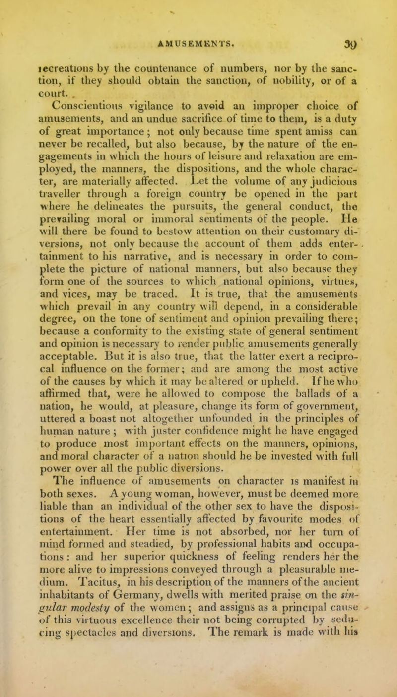 lecreations by the countenance of numbers, nor by the sanc- tion, if they should obtain the sanction, of nobility, or of a court. . Conscientious vigilance to avoid an improper choice of amusements, and an undue sacrifice of time to them, is a duty of great importance; not only because time spent amiss can never be recalled, but also because, by the nature of the en- gagements in which the hours of leisure and relaxation are em- ployed, the manners, the dispositions, and the whole charac- ter, are materially affected. Let the volume of any judicious traveller through a foreign country be opened in the part where he delineates the pursuits, the general conduct, the prevailing moral or immoral sentiments of the people. He will there be found to bestow attention on their customary di- versions, not only because the account of them adds enter- tainment to his narrative, and is necessary in order to com- plete the picture of national manners, but also because they form one of the sources to which national opinions, virtues, and vices, may be traced. It is true, that the amusements which prevail in any country will depend, in a considerable degree, on the tone of sentiment and opinion prevailing there; because a conformity to the existing state of general sentiment and opinion is necessary to render public amusements generally acceptable. But it is also true, that the latter exert a recipro- cal influence on the former; and are among the most active of the causes by which it may be altered or upheld. If he who affirmed that, were he allowed to compose the ballads of a nation, he would, at pleasure, change its form of government, uttered a boast not altogether unfounded in the principles of human nature ; w ith jaster confidence might he have engaged to produce most important effects on the manners, opinions, and moral character of a nation should he be invested with full power over all the public diversions. The influence of amusements on character is manifest in both sexes. A young woman, however, must be deemed more liable than an individual of the other sex to have the disposi- tions of the heart essentially affected by favourite modes of entertainment. Her time is not absorbed, nor her turn of mind formed and steadied, by professional habits and occupa- tions : and her superior quickness of feeling renders her the more alive to impressions conveyed through a pleasurable me- dium. Tacitus, in his description of the manners of the ancient inhabitants of Germany, dwells with merited praise on the sin- gular modesty of the women; and assigns as a principal cause of this virtuous excellence their not being corrupted by sedu- cing spectacles and diversions. The remark is made with his