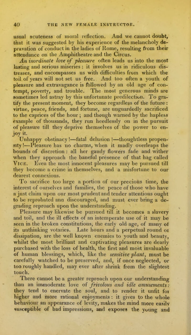 usual acuteness of moral reflection. And we cannot doubt, that it was suggested by his experience of the melancholy de- pravation of conduct in the ladies of Rome, resulting from their attendance on the Amphitheatre and the Circus. An inordinate love of pleasure often leads us into the most lasting and serious miseries : it involves us in ridiculous dis- tresses, and encompasses us with difficulties from which the toil of years will not set us free. And too often a youth of pleasure and extravagance is followed by an old age of con- tempt, poverty, and trouble. The most generous minds are sometimes led astray by this unfortunate predilection. To gra- tify the present moment, they become regardless of the future : virtue, peace, friends, and fortune, are unguardedly sacrificed to the caprices of the hour ; and though warned by the hapless example of thousands, they run heedlessly on in the pursuit of pleasure till they deprive themselves of the power to en- joy it. Unhappy obstinacy !—fatal delusion !—thoughtless propen- sity !—Pleasure has no charms, when it madly overleaps the bounds of discretion : all her gaudy flowers fade and wither when they approach the baneful presence of that hag called Vice. Even the most innocent pleasures may be pursued till they become a crime in themselves, and a misfortune to our dearest connexions. To sacrifice too large a portion of our precious time, the interest of ourselves and families, the peace of those who have a just claim upon our most prudent and tender attentions ought to be reprobated ana discouraged, and must ever bring a de- grading reproach upon the understanding. Pleasure may likewise be pursued till it becomes a slavery and toil, and the ill effects of an intemperate use of it may be seen in the broken constitutions, the early old age, of many of its unthinking votaries. Late hours and a perpetual round or dissipation, are the well known enemies to youth and beauty, whilst the most brilliant and captivating pleasures are dearly- purchased with the loss of health, the first and most invaluable of human blessings, which, like the sensitive plant, must be carefully watched to be preserved, and, if once neglected, or too roughly handled, may ever after shrink from the slightest touch. There cannot be a greater reproach upon our understanding than an immoderate love of frivolous and idle amusements: they tend to enervate the soul, and to render it unfit foi higher and more rational enjoyments : it gives to the whole behaviour an appearance of levity, makes the mind more easily susceptible of bad impressions, and exposes the young and