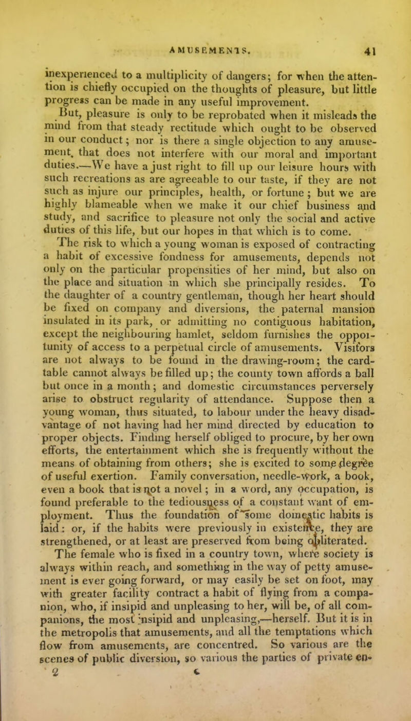 inexperienced to a multiplicity of dangers; for when the atten- tion is chiefly occupied on the thoughts of pleasure, but little progress can be made in any useful improvement. But, pleasure is only to be reprobated when it misleads the nund from that steady rectitude which ought to be observed in our conduct; nor is there a single objection to any amuse- ment. that does not interfere with our moral and important duties.—We have a just right to fill up our leisure hours with such recreations as are agreeable to our taste, if they are not such as injure our principles, health, or fortune ; but we are highly blameable when we make it our chief business and study, and sacrifice to pleasure not only the social and active duties of this life, but our hopes in that which is to come. The risk to which a young woman is exposed of contracting a habit of excessive fondness for amusements, depends not only on the particular propensities of her mind, but also on the place and situation in which she principally resides. To the daughter of a country gentleman, though her heart should be fixed on company and diversions, the paternal mansion insulated in its park, or admitting no contiguous habitation, except the neighbouring hamlet, seldom furnishes the oppoi- tunity of access to a perpetual circle of amusements. Visitors are not always to be found in the drawing-room; the card- table cannot always be filled up; the county town affords a ball but once in a month; and domestic circumstances perversely arise to obstruct regularity of attendance. Suppose then a young woman, thus situated, to labour under the heavy disad- vantage of not having had her mind directed by education to proper objects. Finding herself obliged to procure, by her own efforts, the entertainment which she is frequently without the means of obtaining from others; she is excited to som.effegj’fee of useful exertion. Family conversation, needle-Work, a book, even a book that is^ot a novel; in a word, any occupation, is found preferable to the tediousi^ess of a constant want of em- ployment. Thus the foundation of'some domestic habits is laid: or, if the habits were previously in existence, they are strengthened, or at least are preserved from being obliterated. The female who is fixed in a country town, whefe society is always within reach, and something in the way of petty amuse- ment is ever going forward, or may easily be set on foot, may with greater facility contract a habit of flying from a compa- nion, who, if insipid and unpleasing to her, will be, of all com- panions, the most insipid and unplcasing,—herself. But it is in the metropolis that amusements, and all the temptations which flow from amusements, are concentred. So various are the scenes of public diversion, so various the parties of private en- * 2 <►