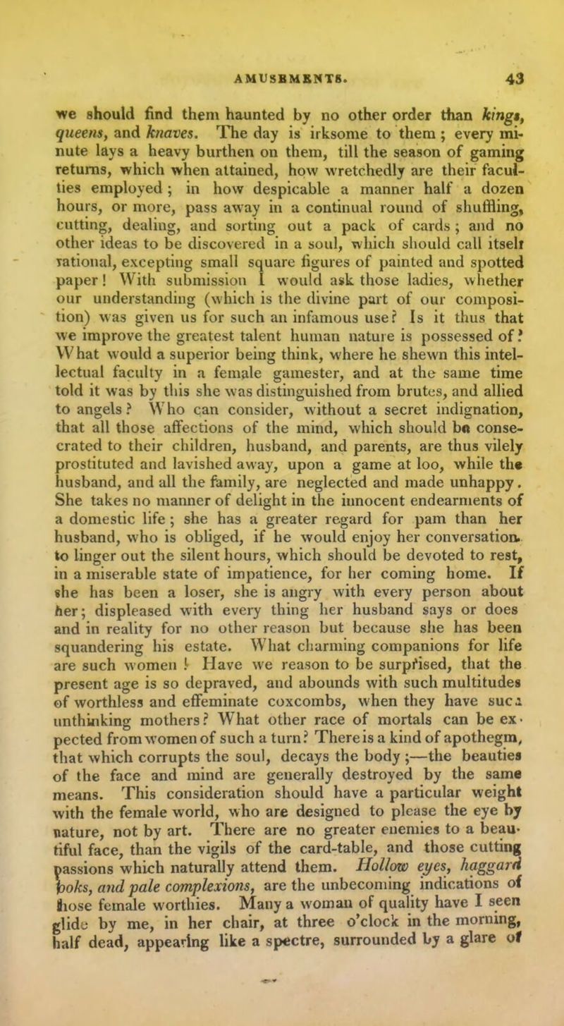 we should find them haunted by no other order than kinga, queens, and knaves. The day is irksome to them ; every mi- nute lays a heavy burthen on them, till the season of gaming returns, which when attained, how wretchedly are their facul- ties employed ; in how despicable a manner half a dozen hours, or more, pass away in a continual round of shuffling, cutting, dealing, and sorting out a pack of cards ; and no other ideas to be discovered in a soul, which should call itself rational, excepting small square figures of painted and spotted paper! With submission 1 would ask those ladies, whether our understanding (which is the divine part of our composi- tion) was given us for such an infamous use? Is it thus that we improve the greatest talent human nature is possessed of ? What would a superior being think, where he shewn this intel- lectual faculty in a female gamester, and at the same time told it was by this she was distinguished from brutes, and allied to angels? Who can consider, without a secret indignation, that all those affections of the mind, which should bo conse- crated to their children, husband, and parents, are thus vilely prostituted and lavished away, upon a game at loo, while the husband, and all the family, are neglected and made unhappy. She takes no manner of delight in the innocent endearments of a domestic life ; she has a greater regard for pam than her husband, who is obliged, if he would enjoy her conversation, to linger out the silent hours, which should be devoted to rest, in a miserable state of impatience, for her coming home. If she has been a loser, she is angry with every person about her; displeased with every thing her husband says or does and in reality for no other reason but because she has been squandering his estate. What charming companions for life are such women !- Have we reason to be surprised, that the present age is so depraved, and abounds with such multitudes of worthless and effeminate coxcombs, when they have sue a unthinking mothers? What other race of mortals can be ex- pected from women of such a turn? There is a kind of apothegm, that which corrupts the soul, decays the body ;—the beauties of the face and mind are generally destroyed by the same means. This consideration should have a particular weight with the female world, who are designed to please the eye by nature, not by art. There are no greater enemies to a beau- tiful face, than the vigils of the card-table, and those cutting Dassions which naturally attend them. Hollow eyes, haggard \oks, and pale complexions, are the unbecoming indications of Siose female worthies. Many a w oman of quality have I seen glide by me, in her chair, at three o’clock in the morning, half dead, appearing like a spectre, surrounded by a glare of