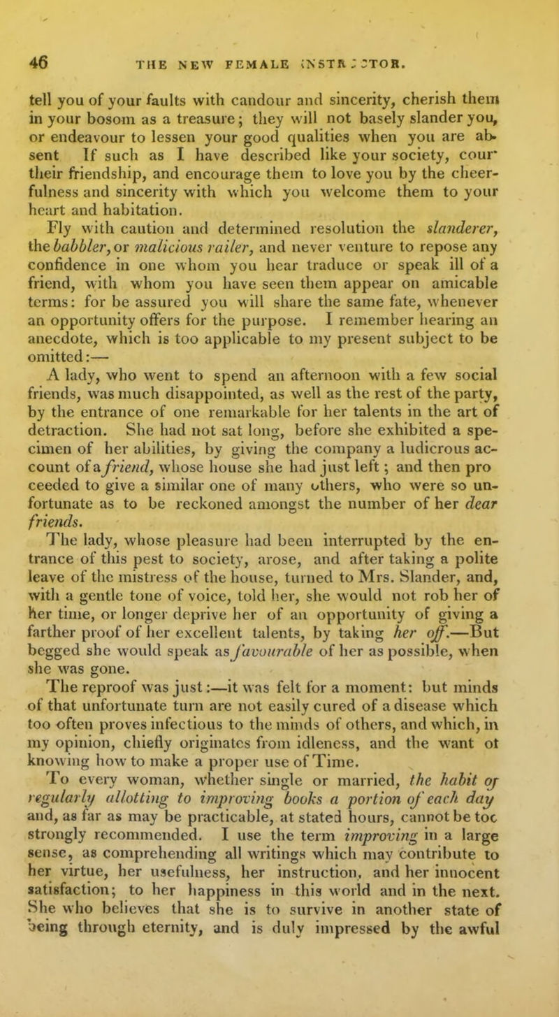 tell you of your faults with candour and sincerity, cherish them in your bosom as a treasure; they will not basely slander you, or endeavour to lessen your good qualities when you are ab- sent If such as I have described like your society, cour* their friendship, and encourage them to love you by the cheer- fulness and sincerity with which you welcome them to your heart and habitation. Fly with caution and determined resolution the slanderer, the babbler, or malicioxis raile'r, and never venture to repose any confidence in one whom you hear traduce or speak ill of a friend, with whom you have seen them appear on amicable terms: for be assured you will share the same fate, whenever an opportunity offers for the purpose. I remember hearing an anecdote, which is too applicable to my present subject to be omitted:— A lady, who went to spend an afternoon with a few social friends, was much disappointed, as well as the rest of the party, by the entrance of one remarkable for her talents in the art of detraction. She had not sat long, before she exhibited a spe- cimen of her abilities, by giving the company a ludicrous ac- count of a friend, whose house she had just left; and then pro ceeded to give a similar one of many others, who were so un- fortunate as to be reckoned amongst the number of her dear friends. The lady, whose pleasure had been interrupted by the en- trance of this pest to society, arose, and after taking a polite leave of the mistress of the house, turned to Mrs. Slander, and, with a gentle tone of voice, told her, she would not rob her of her time, or longer deprive her of an opportunity of giving a farther proof of her excellent talents, by taking her ojf.—But begged she would speak as favourable of her as possible, when she was gone. The reproof was just:—it was felt for a moment: but minds of that unfortunate turn are not easily cured of a disease which too often proves infectious to the minds of others, and which, in my opinion, chiefly originates from idleness, and the want ot knowing how to make a proper use of Time. To every woman, whether single or married, the habit oj regu/arh/ allotting to improving books a 'portion of each dap and, as far as may be practicable, at stated hours, cannot be toe strongly recommended. I use the term improving in a large sense, as comprehending all writings which may contribute to her virtue, her usefulness, her instruction, and her innocent satisfaction; to her happiness in this world and in the next. She who believes that she is to survive in another state of being through eternity, and is duly impressed by the awful