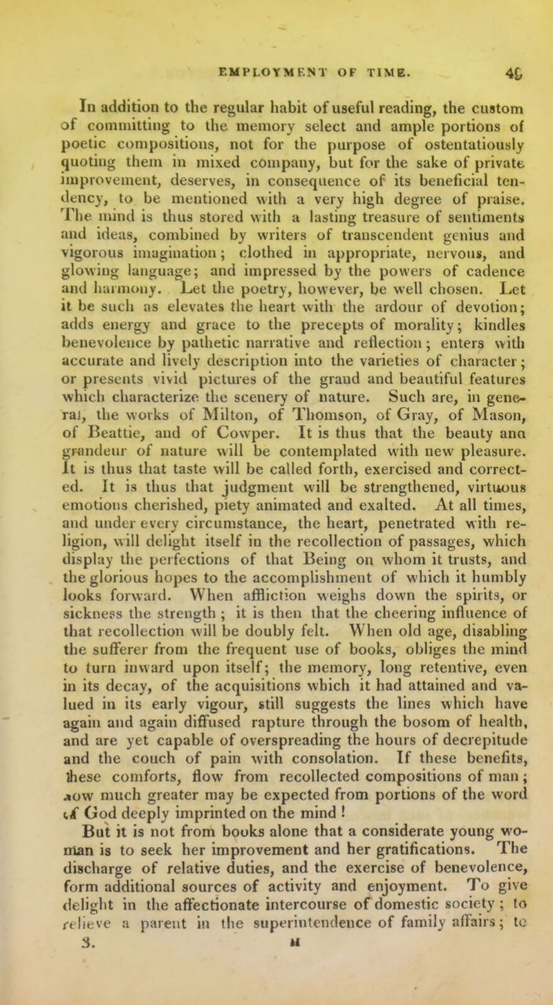 In addition to the regular habit of useful reading, the custom of committing to the memory select and ample portions of poetic compositions, not for the purpose of ostentatiously quoting them in mixed company, but for the sake of private improvement, deserves, in consequence of its beneficial ten- dency, to be mentioned with a very high degree of praise. The mind is thus stored with a lasting treasure of sentiments and ideas, combined by writers of transcendent genius and vigorous imagination; clothed in appropriate, nervous, and glowing language; and impressed by the powers of cadence and harmony. Let the poetry, however, be well chosen. Let it be such as elevates the heart with the ardour of devotion; adds energy and grace to the precepts of morality; kindles benevolence by pathetic narrative and reflection; enters with accurate and lively description into the varieties of character; or presents vivid pictures of the grand and beautiful features which characterize the scenery of nature. Such are, in gene- ral, the works of Milton, of Thomson, of Gray, of Mason, of Beattie, and of Covvper. It is thus that the beauty ana grandeur of nature will be contemplated with new pleasure. It is thus that taste will be called forth, exercised and correct- ed. It is thus that judgment will be strengthened, virtuous emotions cherished, piety animated and exalted. At all times, and under every circumstance, the heart, penetrated with re- ligion, will delight itself in the recollection of passages, which display the perfections of that Being on whom it trusts, and the glorious hopes to the accomplishment of which it humbly looks forward. When affliction weighs dowm the spirits, or sickness the strength ; it is then that the cheering influence of that recollection will be doubly felt. When old age, disabling the sufferer from the frequent use of books, obliges the mind to turn inward upon itself; the memory, long retentive, even in its decay, of the acquisitions which it had attained and va- lued in its early vigour, still suggests the lines which have again and again diffused rapture through the bosom of health, and are yet capable of overspreading the hours of decrepitude and the couch of pain with consolation. If these benefits, these comforts, flow from recollected compositions of man; jow much greater may be expected from portions of the word (.i God deeply imprinted on the mind ! But it is not from books alone that a considerate young wo- man is to seek her improvement and her gratifications. The discharge of relative duties, and the exercise of benevolence, form additional sources of activity and enjoyment. To give delight in the affectionate intercourse of domestic society ; to relieve a parent in the superintendence of family aflairs; tc
