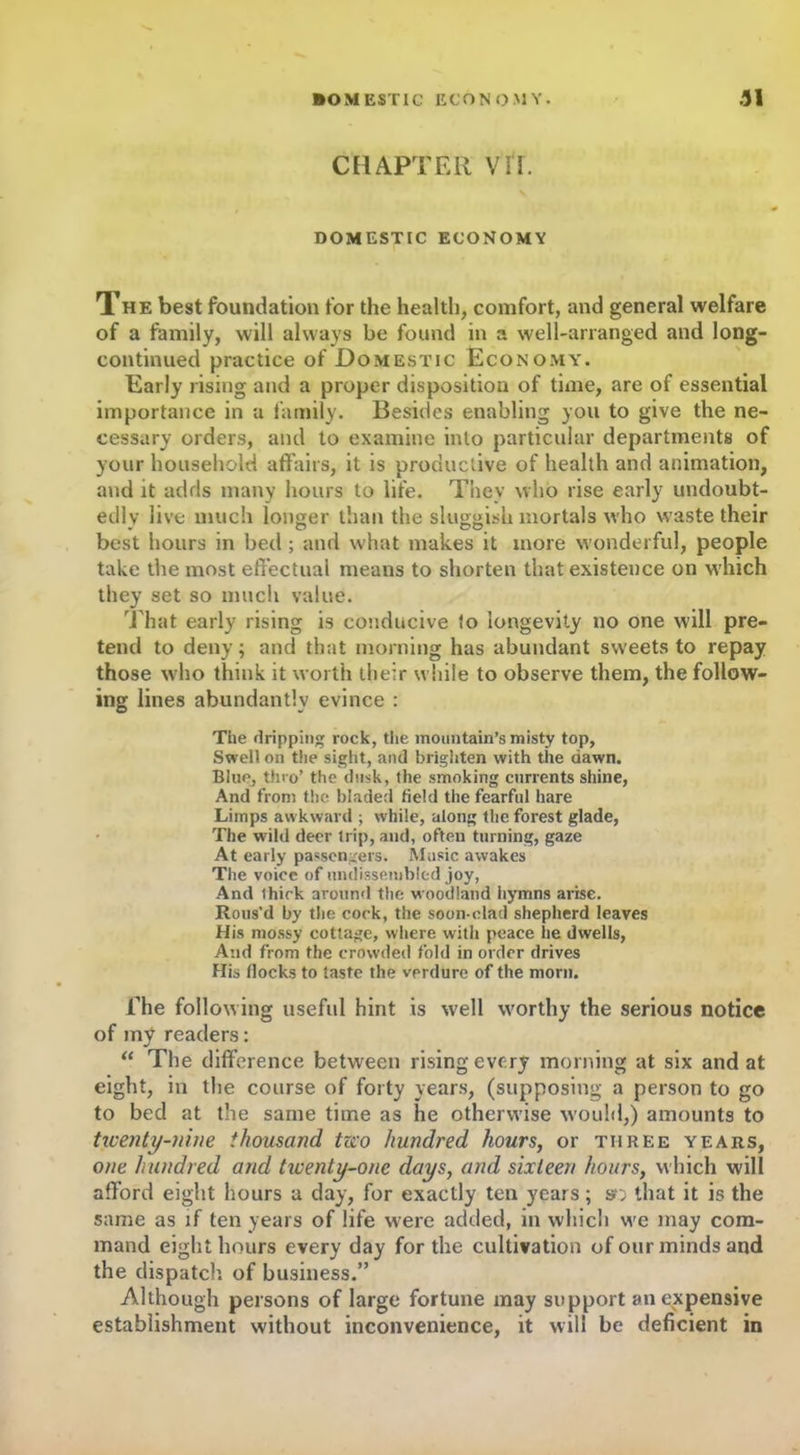 CHAPTER VII. \ DOMESTIC ECONOMY Xhe best foundation for the health, comfort, and general welfare of a family, will always be found in a well-arranged and long- continued practice of Domestic Economy. Early rising and a proper disposition of time, are of essential importance in a family. Besides enabling you to give the ne- cessary orders, and to examine into particular departments of your household affairs, it is productive of health and animation, and it adds many hours to life. They who rise early undoubt- edly live much longer than the sluggish mortals who waste their best hours in bed ; and what makes it more wonderful, people take the most effectual means to shorten that existence on which they set so much value. That early rising is conducive to longevity no one will pre- tend to deny; and that morning has abundant sweets to repay those who think it worth their while to observe them, the follow- ing lines abundantly evince : The dripping rock, the mountain’s misty top, Swell on the sight, and brighten with the dawn. Blue, thro’ the dusk, the smoking currents shine, And from the bladed field the fearful hare Limps awkward ; while, along the forest glade, The wild deer trip, and, often turning, gaze At early passengers. Music awakes The voice of undissembled joy, And thick around the woodland hymns arise. Rous’d by the cock, the soon-clad shepherd leaves His mossy cottage, where with peace he dwells, And from the crowded fold in order drives His flocks to taste the verdure of the morn. The following useful hint is well worthy the serious notice of my readers: “ The difference between rising every morning at six and at eight, in the course of forty years, (supposing a person to go to bed at the same time as he otherwise would,) amounts to twenty-nine thousand tzco hundred hours, or three years, one hundred and tiventy-one days, and sixteen hours, which will afford eight hours a day, for exactly ten years; s'; that it is the same as if ten years of life were added, in which we may com- mand eight hours every day for the cultivation of our minds and the dispatch of business.” Although persons of large fortune may support an expensive establishment without inconvenience, it will be deficient in