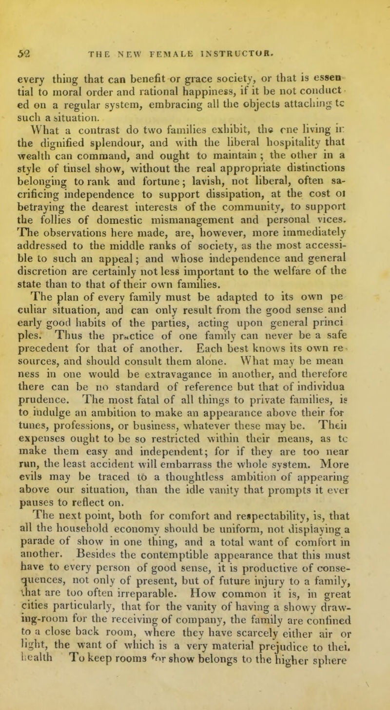 every thing that can benefit or grace society, or that is essen tial to moral order and rational happiness, i! it be not conduct ed on a regular system, embracing all the objects attaching tc such a situation. What a contrast do two families exhibit, th© one living ii: the dignified splendour, and with the liberal hospitality that wealth can command, and ought to maintain ; the other in a style of tinsel show, without the real appropriate distinctions belonging to rank and fortune; lavish, not liberal, often sa- crificing independence to support dissipation, at the cost 01 betraying the dearest interests of the community, to support the follies of domestic mismanagement and personal vices. The observations here made, are, however, more immediately addressed to the middle ranks of society, as the most accessi- ble to such an appeal; and whose independence and general discretion are certainly not less important to the welfare of the state than to that of their own families. The plan of every family must be adapted to its own pe culiar situation, and can only result from the good sense and early good habits of the parties, acting upon general princi pies. Thus the practice of one family can never be a safe precedent for that of another. Each best knows its own re sources, and should consult them alone. What may be mean ness in one would be extravagance in another, and therefore there can be no standard of reference but that of individua prudence. The most fatal of all things to private families, is to indulge an ambition to make an appearance above their for tunes, professions, or business, whatever these may be. Theii expenses ought to be so restricted within their means, as tc make them easy and independent; for if they are too near run, the least accident will embarrass the whole system. More evils may be traced to a thoughtless ambition of appearing above our situation, than the idle vanity that prompts it ever pauses to reflect on. The next point, both for comfort and respectability, is, that all the household economy should be uniform, not displaying a parade of show in one thing, and a total want of comfort in another. Besides the contemptible appearance that this must have to every person of good sense, it is productive of conse- quences, not only of present, but of future injury to a family, that are too often irreparable. How common it is, in great cities particularly, that for the vanity of having a showy draw- ing-room for the receiving of company, the family are confined to a close back room, where they have scarcely either air or light, the want of which is a very material prejudice to thei. health To keep rooms for show belongs to the higher sphere