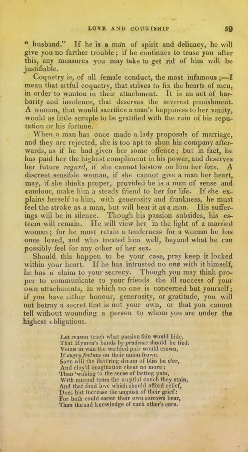 n husband.” If he is a man of spirit and delicacy, he will give you no farther trouble; if he continues to tease you after this, any measures you may take to get rid of him will be justifiable. Coquetry is, of all female conduct, the most infamous ;—I mean that artful coquetry, that strives to fix the hearts of men, in order to wanton in their attachment. It is an act of bar- barity and insolence, that deserves the severest punishment. A woman, that would sacrifice a man’s happiness to her vanity, would as little scruple to be gratified with the ruin of his repu- tation or his fortune. When a man has once made a lady proposals of marriage, and they are rejected, she is too apt to shun his company after- wards, as if he had given her some offence; but in fact, he has paid her the highest compliment in his power, and deserves her future regard} if she cannot bestow on him her love. A discreet sensible woman, if she cannot give a man her heart, may, if she thinks proper, provided he is a man of sense and candour, make him a steady friend to her for life. If she ex- plains herself to him, with generosity and frankness, he must feel the stroke as a man, but will bear it as a man. His suffer- ings will be in silence. Though his passion subsides, his es- teem will remain. He will view her in the light of a married woman ; for he must retain a tenderness for a woman he has once loved, and who treated him well, beyond what he can possibly feel for any other of her sex. Should this happen to be your case, pray keep it locked within your heart. If he has intrusted no one with it himself, he has a claim to your secrecy. Though you may think pro- per to communicate to your friends the ill success of your own attachments, in which no one is concerned but yourself; if you have either honour, generosity, or gratitude, you will not betray a secret that is not your own, or that you cannot tell without wounding a person to whom you are under the highest obligations. Let reason teach what passion fain would hide, That Hymen’s bands by prudence should be tied. Venus in vain the wedded pair would crown, If angry fortune on their union frown. Soon will the fiatt’ring dream of bliss be o’er, And cloy’d imagination cheat no more : Then ’waking to the sense of lasting pain, With mutual tears the nuptial couch they stain, And that fond love which should afford relief, Does but increase the anguish of their grief: For both could easier their own sorrows bear, Than the sad knowledge of each other’s care.