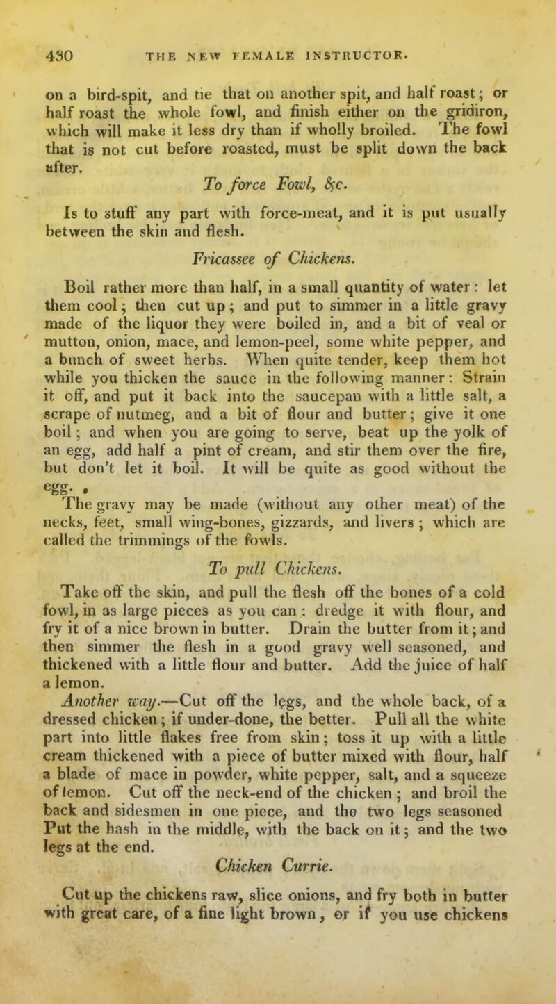 on a bird-spit, and tie that on another spit, and half roast; or half roast the whole fowl, and finish either on the gridiron, which will make it less dry than if wholly broiled. The fowl that is not cut before roasted, must be split down the back after. To force Fowl, §c. Is to stuff any part with force-meat, and it is put usually between the skin and flesh. Fricassee of Chickens. Boil rather more than half, in a small quantity of water : let them cool; then cut up; and put to simmer in a little gravy made of the liquor they were boiled in, and a bit of veal or mutton, onion, mace, and lemon-peel, some white pepper, and a bunch of sweet herbs. When quite tender, keep them hot while you thicken the sauce in the following manner: Strain it off, and put it back into the saucepan with a little salt, a scrape of nutmeg, and a bit of flour and butter; give it one boil; and when you are going to serve, beat up the yolk of an egg, add half a pint of cream, and stir them over the fire, but don’t let it boil. It will be quite as good without the egg- . The gravy may be made (without any other meat) of the necks, feet, small wing-bones, gizzards, and livers ; which are called the trimmings of the fowls. To pull Chickens. Take off the skin, and pull the flesh off the bones of a cold fowl, in as large pieces as you can : dredge it with flour, and fry it of a nice brown in butter. Drain the butter from it; and then simmer the flesh in a good gravy well seasoned, and thickened with a little flour and butter. Add the juice of half a lemon. Another zcay.—Cut off the legs, and the whole back, of a dressed chicken; if under-done, the better. Pull all the white part into little flakes free from skin; toss it up with a little cream thickened with a piece of butter mixed with flour, half a blade of mace in powder, white pepper, salt, and a squeeze of lemon. Cut off the neck-end of the chicken ; and broil the back and sidesmen in one piece, and tho two legs seasoned Put the hash in the middle, with the back on it; and the two legs at the end. Chicken Currie. Cut up the chickens raw, slice onions, and fry both in butter with great care, of a fine light brown, or if you use chickens