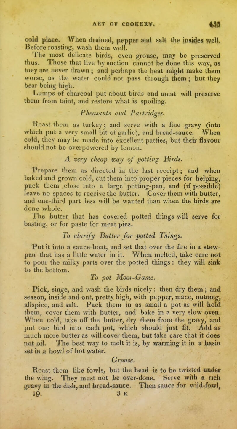 cold place. When drained, pepper and salt the insides well. Before roasting, wash them well. The most delicate birds, even grouse, may be preserved thus. Those that live by suction cannot be done this way, as tney are never drawn; and perhaps the heat might make them worse, as the water could not pass through them ; but they bear being high. T o o .Lumps of charcoal put about birds and meat will preserve them from taint, and restore what is spoiling. Pheasants and Partridges. Roast them as turkey; and serve with a line gravy (into which put a very small bit of garlic), and bread-sauce. When cold, they may be made into excellent patties, but their flavour should not be overpowered by lemon. A very cheap zvay of potting Birds. Prepare them as directed in the last receipt; and when baked and grown cold, cut them into proper pieces for helping, fjack them close into a large potting-pan, and (if possible) eave no spaces to receive the butter. Cover them with butter, and one-third part less will be wanted than when the birds are done whole. The butter that has covered potted things will serve for basting, or for paste for meat pies. To clarify Butter for potted Things. Put it into a sauce-boat, and set that over the fire in a stew- pan that has a little water in it. When melted, take care not to pour the milky parts over the potted things : they will sink to the bottom. To pot Moor-Game. Pick, singe, and wash the birds nicely : then dry them ; and season, inside and out, pretty high, with pepper, mace, nutmeg, allspice, and salt. Pack them in as small a pot as will hold them, cover them with butter, and bake in a very slow oven. When cold, take off the butter, dry them from the gravy, and put one bird into each pot, which should just fit. Add as much more butter as will cover them, but take care that it does not oil. The best way to melt it is, by warming it in a basin set in a bowl of hot water. Grouse. Roast them like fowls, but the head is to be twisted under the wing. They must not be over-done. Serve with a rich gravy in the dish, and bread-sauce. Then sauce for wild-fowl, 19. 3 k