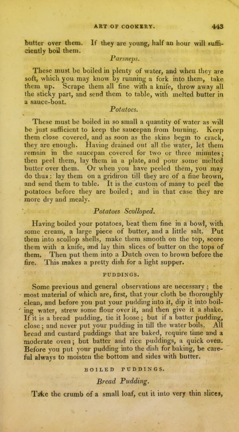 butter over them. If they are young, half an hour will suffi- ciently boil them. Parsneps. These must be boiled in plenty of water, and when they are soft, which you may know by running a fork into them, take them up. Scrape them all fine with a knife, throw away all the sticky part, and send them to table, with melted butter in a sauce-boat. Potatoes. These must be boiled in so small a quantity of water as will be jii3t sufficient to keep the saucepan from burning. Keep them close covered, and as soon as the skins begin to crack, they are enough. Having drained out all the water, let them remain in the saucepan covered for two or three minutes; then peel them, lay them in a plate, and pour some melted butter over them. Or when you have peeled them, you may do thus : lay them on a gridiron till they are of a fine brown, and send them to table. It is the custom of many to peel the potatoes before they are boiled ; and in that case they are more dry and mealy. Potatoes Scolloped. Having boiled your potatoes, beat them fine in a bowl, with some cream, a large piece of butter, and a little salt. Put them into scollop shells, make them smooth on the top, score them with a knife, and lay thin slices of butter on the tops of them. Then put them into a Dutch oven to brown before the fire. This makes a pretty dish for a light supper. PUDDINGS. Some previous and general observations are necessary ; the most material of which are, first, that your cloth be thoroughly clean, and before you put your pudding into it, dip it into boil- ing water, strew some flour over it, and then give it a shake. If it is a bread pudding, tie it loose ; but if a batter pudding, close; and never put your pudding in till the water boils. All bread and custard puddings that are baked, require time and a moderate oven; but batter and rice puddings, a quick oven. Before you put your pudding into the dish for baking, be care- ful always to moisten the bottom and sides with butter. BOILED PUDDINGS. Bread Padding. Take the crumb of a small loaf, cut it into very thin slices,