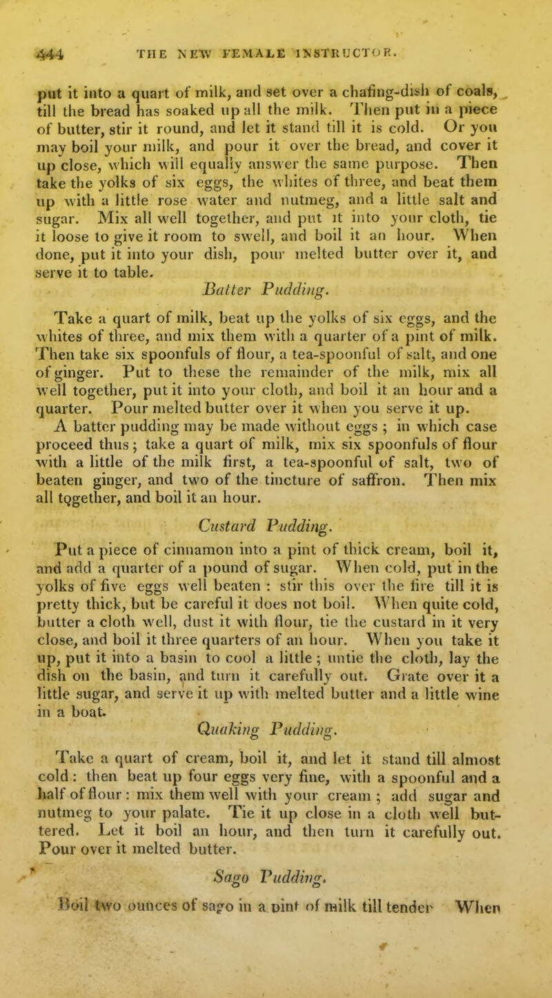 put it into a quart of milk, and set over a chafing-dish of coals, _ till the bread has soaked up all the milk. Then put in a piece of butter, stir it round, and let it stand till it is cold. Or you may boil your milk, and pour it over the bread, and cover it up close, which will equally answer the same purpose. Then take the yolks of six eggs, the whites of three, and beat them up with a little rose water and nutmeg, and a little salt and sugar. Mix all well together, and put it into your cloth, tie it loose to give it room to swell, and boil it an hour. When done, put it into your dish, pour melted butter over it, and serve it to table. Balter Padding. Take a quart of milk, beat up the yolks of six eggs, and the whites of three, and mix them with a quarter of a pint of milk. Then take six spoonfuls of flour, a tea-spoonful of salt, and one of ginger. Put to these the remainder of the milk, mix all well together, put it into your cloth, and boil it an hour and a quarter. Pour melted butter over it when you serve it up. A batter pudding may be made without eggs ; in which case proceed thus; take a quart of milk, mix six spoonfuls of flour with a little of the milk first, a tea-spoonful of salt, two of beaten ginger, and two of the tincture of saffron. Then mix all together, and boil it an hour. Custard Pudding. Put a piece of cinnamon into a pint of thick cream, boil it, and add a quarter of a pound of sugar. When cold, put in the yolks of five eggs well beaten : stir this over the fire till it is pretty thick, but be careful it does not boil. When quite cold, butter a cloth well, dust it with flour, tie the custard in it very close, and boil it three quarters of an hour. When you take it up, put it into a basin to cool a little ; untie the cloth, lay the dish on the basin, and turn it carefully out. Grate over it a little sugar, and serve it up with melted butter and a little wine in a boat. Quaking Pudding. Take a quart of cream, boil it, and let it stand till almost cold: then beat up four eggs very fine, with a spoonful and a half of flour : mix them well with your cream ; add sugar and nutmeg to your palate. Tie it up close in a cloth well but- tered. Let it boil an hour, and then turn it carefully out. Pour over it melted butter. Sago Pudding. Boil two ounces of sago in a pint of milk till tender When