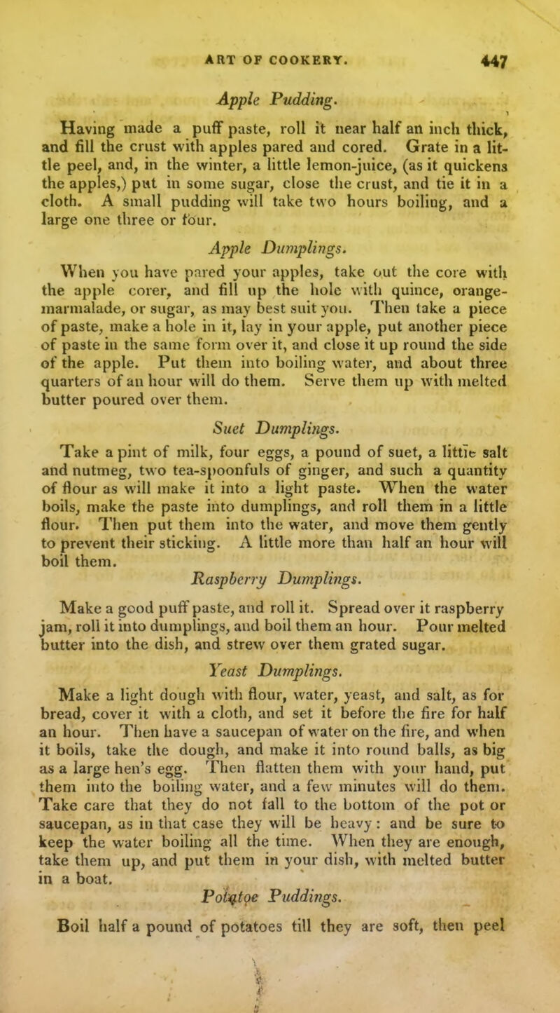 Apple Pudding. Having made a puff paste, roll it near half an inch thick, and fill the crust with apples pared and cored. Grate in a lit- tle peel, and, in the winter, a little lemon-juice, (as it quickens the apples,) put in some sugar, close the crust, and tie it in a cloth. A small pudding will take two hours boiling, and a large one three or four. Apple Dumplings. When you have pared your apples, take out the core with the apple corer, and fill up the hole with quince, orange- marmalade, or sugar, as may best suit you. Then take a piece of paste, make a hole in it, lay in your apple, put another piece of paste in the same form over it, and close it up round the side of the apple. Put them into boiling water, and about three quarters of an hour will do them. Serve them up with melted butter poured over them. Suet Dumplings. Take a pint of milk, four eggs, a pound of suet, a little salt and nutmeg, two tea-spoonfuls of ginger, and such a quantity of flour as will make it into a light paste. When the water boils, make the paste into dumplings, and roll them in a little flour. Then put them into the water, and move them gently to prevent their sticking. A little more than half an hour will boil them. Raspberry Dumplings. Make a good puff paste, and roll it. Spread over it raspberry jam, roll it into dumplings, and boil them an hour. Pour melted butter into the dish, and strew over them grated sugar. Yeast Dumplings. Make a light dough with flour, water, yeast, and salt, as for bread, cover it with a cloth, and set it before the fire for half an hour. Then have a saucepan of water on the fire, and when it boils, take the dough, and make it into round balls, as big as a large hen’s egg. Then flatten them with your hand, put them into the boiling water, and a few minutes will do them. Take care that they do not fall to the bottom of the pot or saucepan, as in that case they w ill be heavy: and be sure to keep the water boiling all the time. When they are enough, take them up, and put them in your dish, with melted butter in a boat. Poiqtpe Puddings. Boil half a pound of potatoes till they are soft, then peel • * *- f