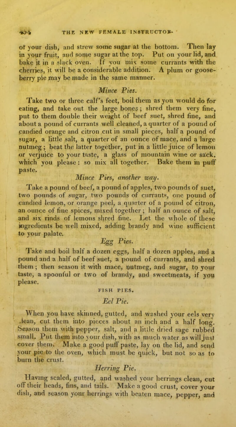 of your dish, and strew some sugar at the bottom. Then lay in your fruit, and some sugar at the top. Put on your lid, and bake it in a slack oven. If you mis: some currants with the cherries, it will be a considerable addition. A plum or goose- berry pie may be made in the same manner. Mince Pies. Take two or three calf’s feet, boil them as you would do for eating, and take out the large bones; shred them very fine, put to them double their weight of beef suet, shred fine, and about a pound of currants well cleaned, a quarter of a pound of candied orange and citron cut in small pieces, half a pound of sugar, a little salt, a quarter of an ounce of mace, and a large nutmeg; beat the latter together, put in a little juice of lemon or verjuice to your taste, a glass of mountain wine or sack, which you please : so mix all together. Bake them in puff paste. Mince Pies, another way. Take a pound of beef, a pound of apples, two pounds of suet, two pounds of sugar, two pounds of currants, one pound of candied lemon, or orange peel, a quarter of a pound of citron, an ounce of fine spices, mixed together; half an ounce of salt, and six rinds of lemons shred fine. Let the whole of these ingredients be well mixed, adding brandy and wine sufficient to your palate. Egg Pies. Take and boil half a dozen eggs, half a dozen apples, and a pound and a half of beef suet, a pound of currants, and shred them ; then season it with mace, nutmeg, and sugar, to your taste, a spoonful or two of brandy, and sweetmeats, if you please. FISH PIES. Eel Pie. When you have skinned, gutted, and washed your eels very Jean, cut them into pieces about an inch and a half long. Season them with pepper, salt, and a little dried sage rubbed small. Put them into your dish, with as much water as will just cover them. Make a good puff paste, lay on the lid, and send your pie to the oven, which must be quick, but not so as to burn the crust. Herring Pie. Having scaled, gutted, and washed your herrings clean, cut off their heads, fins, and tails. Make a good crust, cover your dish, and season your herrings with beaten mace, pepper, and