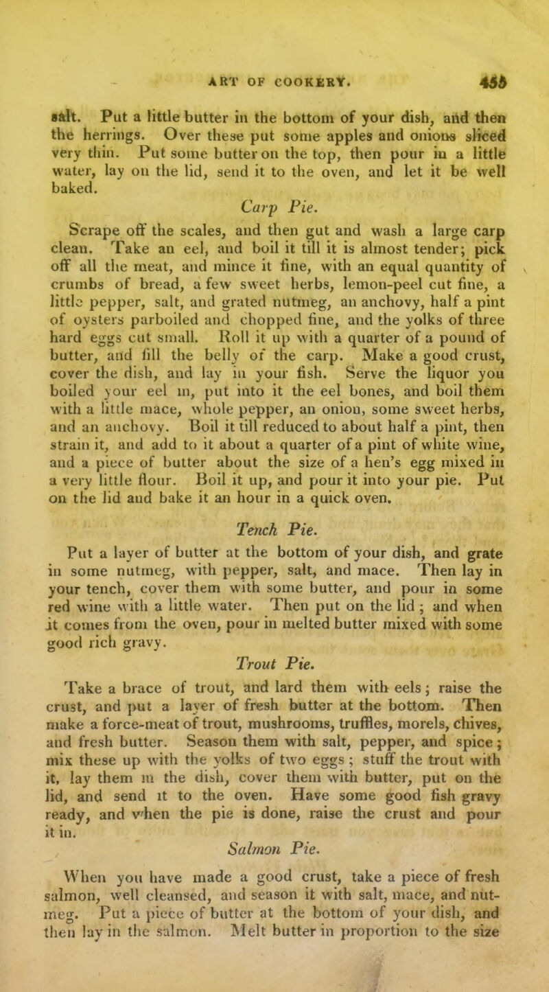 salt. Put a little butter in the bottom of your dish, and then the herrings. Over these put some apples and onions sliced very thin. Put some butter on the top, then pour in a little water, lay on the lid, send it to the oven, and let it be well baked. Carp Pie. Scrape off the scales, and then gut and wash a large carp clean. Take an eel, and boil it till it is almost tender; pick off all the meat, and mince it fine, with an equal quantity of crumbs of bread, a few sweet herbs, lemon-peel cut fine, a little pepper, salt, and grated nutmeg, an anchovy, half a pint of oysters parboiled and chopped fine, and the yolks of three hard eggs cut small. Roll it up with a quarter of a pound of butter, and fill the belly of the carp. Make a good crust, cover the dish, and lay in your fish. Serve the liquor you boiled your eel in, put into it the eel bones, and boil them with a little mace, whole pepper, an onion, some sweet herbs, and an anchovy. Boil it till reduced to about half a pint, then strain it, and add to it about a quarter of a pint of white wine, and a piece of butter about the size of a hen’s egg mixed in a very little flour. Boil it up, and pour it into your pie. Put on the lid and bake it an hour in a quick oven. Tench Pie. Put a layer of butter at the bottom of your dish, and grate in some nutmeg, with pepper, salt, and mace. Then lay in your tench, cover them with some butter, and pour in some red wine with a little water. Then put on the lid ; and when it comes from the oven, pour in melted butter mixed with some good rich gravy. Trout Pie. Take a brace of trout, and lard them with eels; raise the crust, and put a layer of fresh butter at the bottom. Then make a force-meat of trout, mushrooms, truffles, morels, chives, and fresh butter. Season them with salt, pepper, and spice; mix these up with the yolks of two eggs ; stuff the trout with it, lay them in the dish, cover them with butter, put on the lid, and send it to the oven. Have some good fish gravy ready, and v'hen the pie is done, raise the crust and pour it in. Salmon Pie. When you have made a good crust, take a piece of fresh salmon, well cleansed, and season it with salt, mace, and nut- meg. Put a piece of butter at the bottom of your dish, and then lay in the salmon. Melt butter in proportion to the size