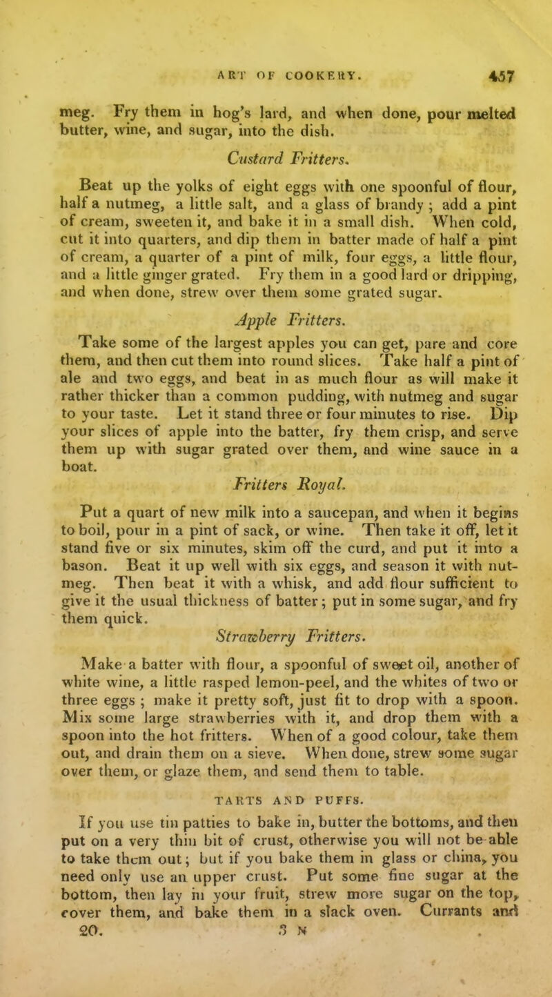 meg. Fry them in hog’s lard, and when done, pour melted butter, wine, and sugar, into the dish. Custard Fritters. Beat up the yolks of eight eggs with one spoonful of flour, half a nutmeg, a little salt, and a glass of brandy ; add a pint of cream, sweeten it, and bake it in a small dish. When cold, cut it into quarters, and dip them in batter made of half a pint of cream, a quarter of a pint of milk, four eggs, a little flour, and a little ginger grated. Fry them in a good lard or dripping, and when done, strew' over them some grated sugar. Apple Fritters. Take some of the largest apples you can get, pare and core them, and then cut them into round slices. Take half a pint of ale and two eggs, and beat in as much flour as will make it rather thicker than a common pudding, with nutmeg and sugar to your taste. Let it stand three or four minutes to rise. Dip your slices of apple into the batter, fry them crisp, and serve them up with sugar grated over them, and wine sauce in a boat. Fritters Royal. Put a quart of new milk into a saucepan, and w hen it begins to boil, pour in a pint of sack, or wine. Then take it off, let it stand five or six minutes, skim off the curd, and put it into a bason. Beat it up well with six eggs, and season it with nut- meg. Then beat it with a whisk, and add flour sufficient to give it the usual thickness of batter; put in some sugar, and fry them quick. Strmcberry Fritters. Make a batter with flour, a spoonful of sw'ejet oil, another of white wine, a little rasped lemon-peel, and the whites of two or three eggs ; make it pretty soft, just fit to drop with a spoon. Mix some large strawberries with it, and drop them with a spoon into the hot fritters. When of a good colour, take them out, and drain them on a sieve. When done, strew' some sugar over them, or glaze them, and send them to table. TARTS AND PUFFS. If you use tin patties to bake in, butter the bottoms, and then put on a very thin bit of crust, otherwise you will not be able to take them out; but if you bake them in glass or china, you need only use an upper crust. Put some fine sugar at the bottom, then lay in your fruit, strew more sugar on the top, cover them, and bake them in a slack oven. Currants and 20. o N