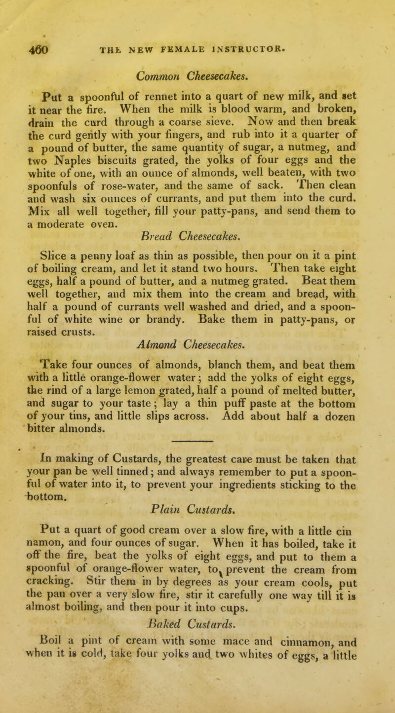 Common Cheesecakes. Put a spoonful of rennet into a quart of new milk, and set it near the fire. When the milk is blood warm, and broken, drain the curd through a coarse sieve. Now and then break the curd gently with your fingers, and rub into it a quarter of a pound of butter, the same quantity of sugar, a nutmeg, and two Naples biscuits grated, the yolks of four eggs and the white of one, with an ounce of almonds, well beaten, with two spoonfuls of rose-water, and the same of sack. Then clean and wash six ounces of currants, and put them into the curd. Mix all well together, fill your patty-pans, and send them to a moderate oven. Bread Cheesecakes. Slice a penny loaf as thin as possible, then pour on it a pint of boiling cream, and let it stand two hours. Then take eight eggs, half a pound of butter, and a nutmeg grated. Beat them well together, and mix them into the cream and bread, with half a pound of currants well washed and dried, and a spoon- ful of white w’ine or brandy. Bake them in patty-pans, or raised crusts. Almond Cheesecakes. Take four ounces of almonds, blanch them, and beat them with a little orange-flower water; add the yolks of eight eggs, the rind of a large lemon grated, half a pound of melted butter, and sugar to your taste; lay a thin puff paste at the bottom of your tins, and little slips across. Add about half a dozen bitter almonds. In making of Custards, the greatest care must be taken that your pan be well tinned; and always remember to put a spoon- ful of water into it, to prevent your ingredients sticking to the bottom. Plain Custards. Put a quart of good cream over a slow fire, with a little cin namon, and four ounces of sugar. When it has boiled, take it oft the fire, beat the yolks of eight eggs, and put to them a spoonful of orange-flower water, to^ prevent the cream from cracking. Stir them in by degrees as your cream cools, put the pan over a very slow fire, stir it carefully one way till it is almost boiling, and then pour it into cups. Baked Custards. Boil a pint of cream with some mace and cinnamon, and when it is cold, take four yolks and two whites of eggs, a little