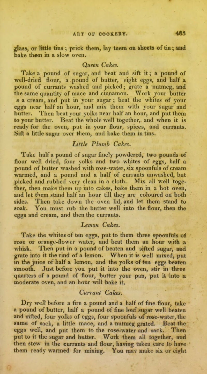 glass, or little tins ; prick them, lay tnem on sheets of tin; and bake them in a slow oven. Queen Cakes. Take a pound of sugar, and beat and sift it; a pound of well-dried flour, a pound of butter, eight eggs, and half a pound of currants washed and picked; grate a nutmeg, and the same quantity of mace and cinnamon. Work your butter © a cream, and put in your sugar; beat the whites of your eggs near half an hour, and mix them with your sugar and butter. Then beat your yolks near half an hour, and put them to your butter. Beat the whole well together, and when it is ready for the oven, put in your flour, spices, and currants. Sift a little sugar over them, and bake them in tins. Little Plumb Cakes. Take half a pound of sugar finely powdered, two pounds of flour well dried, four yolks and two whites of eggs, half a pound of butter washed with rose-water, six spoonfuls of cream warmed, and a pound and a half of currants unwashed, but picked and rubbed very clean in a cloth. Mix all well toge- ther, then make them up into cakes, bake them in a hot oven, and let them stand half an hour till they are coloured on both sides. Then take down the oven lid, and let them stand to soak. You must rub the butter well into the flour, then the eggs and cream, and then the currants. Lemon Cakes. Take the whites of ten eggs, put to them three spoonfuls of rose or orange-flower water, and beat them an hour with a whisk. Then put in a pound of beaten and sifted sugar, and grate into it the rind of a lemon. When it is well mixed, put in the juice of half a lemon, and the yolks of ten eggs beaten smooth. Just before you put it into the oven, stir in three quarters of a pound of flour, butter your pan, put it into a moderate oven, and an hour will bake it. Currant Cakes. Dry well before a fire a pound and a half of fine flour, take a pound of butter, half a pound of fine loaf sugar well beaten and sifted, four yolks of eggs, four spoonfuls of rose-water, the same of sack, a little mace, and a nutmeg grated. Beat the eggs well, and put them to the rose-water and sack. Then put to it the sugar and butter. Work them all together, and then stew in the currants and flour, having taken care to have them ready warmed for mixing. You mav make six or eight