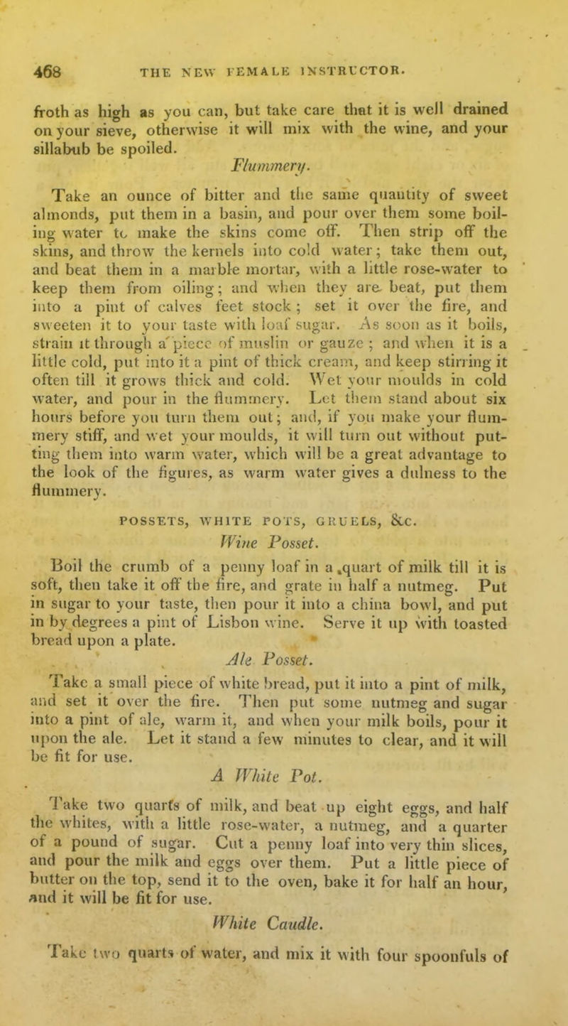 froth as high as you can, but take care tlmt it is well drained on your sieve, otherwise it will mix with the wine, and your sillabub be spoiled. Flummery. \ Take an ounce of bitter and the same quantity of sweet almonds, put them in a basin, and pour over them some boil- ing water tc make the skins come olf. Then strip off the skins, and throw the kernels into cold water; take them out, and beat them in a marble mortar, with a little rose-water to keep them from oiling; and when they are beat, put them into a pint of calves feet stock ; set it over the fire, and sweeten it to your taste with loaf sugar. As soon as it boils, strain it through a'piece of muslin or gauze ; and when it is a little cold, put into it a pint of thick cream, and keep stirring it often till it grows thick and cold. Wet your moulds in cold water, and pour in the flummery. Let them stand about six hours before you turn them out; and, if you make your flum- mery stiff, and wet your moulds, it will turn out without put- ting them into warm water, which will be a great advantage to the look of the figures, as warm water gives a dillness to the flummery. POSSETS, WHITE POTS, GRUELS, &C. Wine Posset. Boil the crumb of a penny loaf in a .quart of milk till it is soft, then take it off the fire, and grate in half a nutmeg. Put in sugar to your taste, then pour it into a china bowl, and put in by degrees a pint of Lisbon wine. Serve it up with toasted bread upon a plate. Ah Posset. Take a small piece of white bread, put it into a pint of milk, and set it over the fire. Then put some nutmeg and sugar into a pint of ale, warm it, and when your milk boils, pour it upon the ale. Let it stand a few minutes to clear, and it will be fit for use. A White Pot. Take two quarts of milk, and beat up eight eggs, and half the whites, with a little rose-water, a nutmeg, and a quarter of a pound of sugar. Cut a penny loaf into very thin slices, and pour the milk and eggs over them. Put a little piece of butter on the top, send it to the oven, bake it for half an hour, and it will be fit for use. White Caudle. Take two quarts of water, and mix it with four spoonfuls of