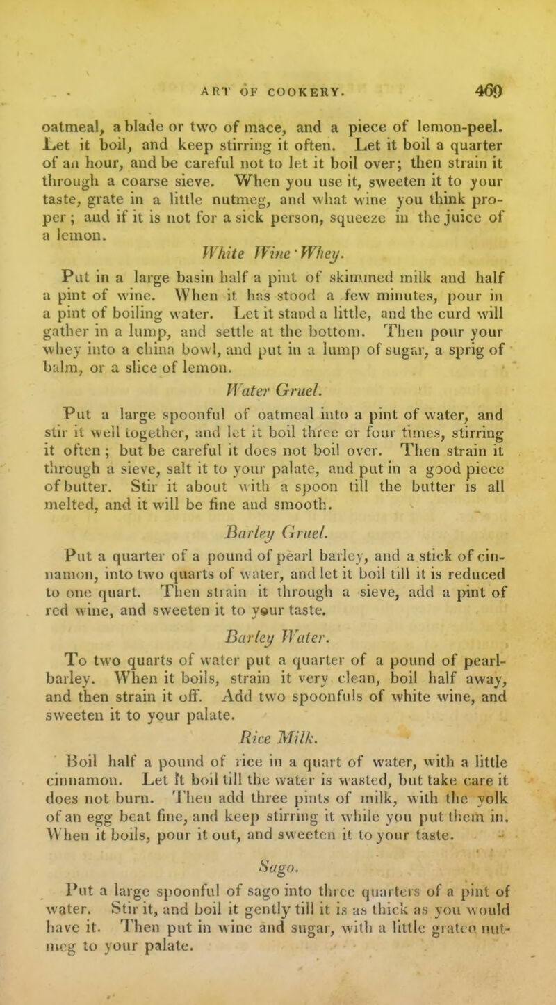 oatmeal, a blade or two of mace, and a piece of lemon-peel. .Let it boil, and keep stirring it often. Let it boil a quarter of an hour, and be careful not to let it boil over; then strain it through a coarse sieve. When you use it, sweeten it to your taste, grate in a little nutmeg, and what wine you think pro- per; and if it is not for a sick person, squeeze in the juice of a lemon. White Wine' Whey. Put in a large basin half a pint of skimmed milk and half a pint of wine. When it has stood a few minutes, pour in a pint of boiling water. Let it stand a little, and the curd will gather in a lump, and settle at the bottom. Then pour your whey into a china bowl, and put in a lump of sugar, a sprig of balm, or a slice of lemon. /f liter Gruel. Put a large spoonful of oatmeal into a pint of water, and stir it well together, and let it boil three or four times, stirring it often ; but be careful it does not boil over. Then strain it through a sieve, salt it to your palate, and put in a good piece of butter. Stir it about w ith a spoon till the butter is all melted, and it will be fine and smooth. Barley Gruel. Put a quarter of a pound of pearl barley, and a stick of cin- namon, into two quarts of water, and let it boil till it is reduced to one quart. Then strain it through a sieve, add a pint of red wine, and sweeten it to your taste. Barley Water. To two quarts of water put a quarter of a pound of pearl- barley. When it boils, strain it very clean, boil half away, and then strain it off. Add two spoonfuls of white wine, and sweeten it to your palate. Rice Milk. Boil half a pound of rice in a quart of water, with a little cinnamon. Let It boil till the water is wasted, but take care it does not burn. Then add three pints of milk, with the yolk of an egg beat fine, and keep stirring it while you put them in. When it boils, pour it out, and sweeten it to your taste. Saga. Put a large spoonful of sago into three quarters of a pint of w’ater. Stir it, and boil it gently tili it is as thick as you would have it. Then put in wine and sugar, with a little grateo. nut- meg to your palate.