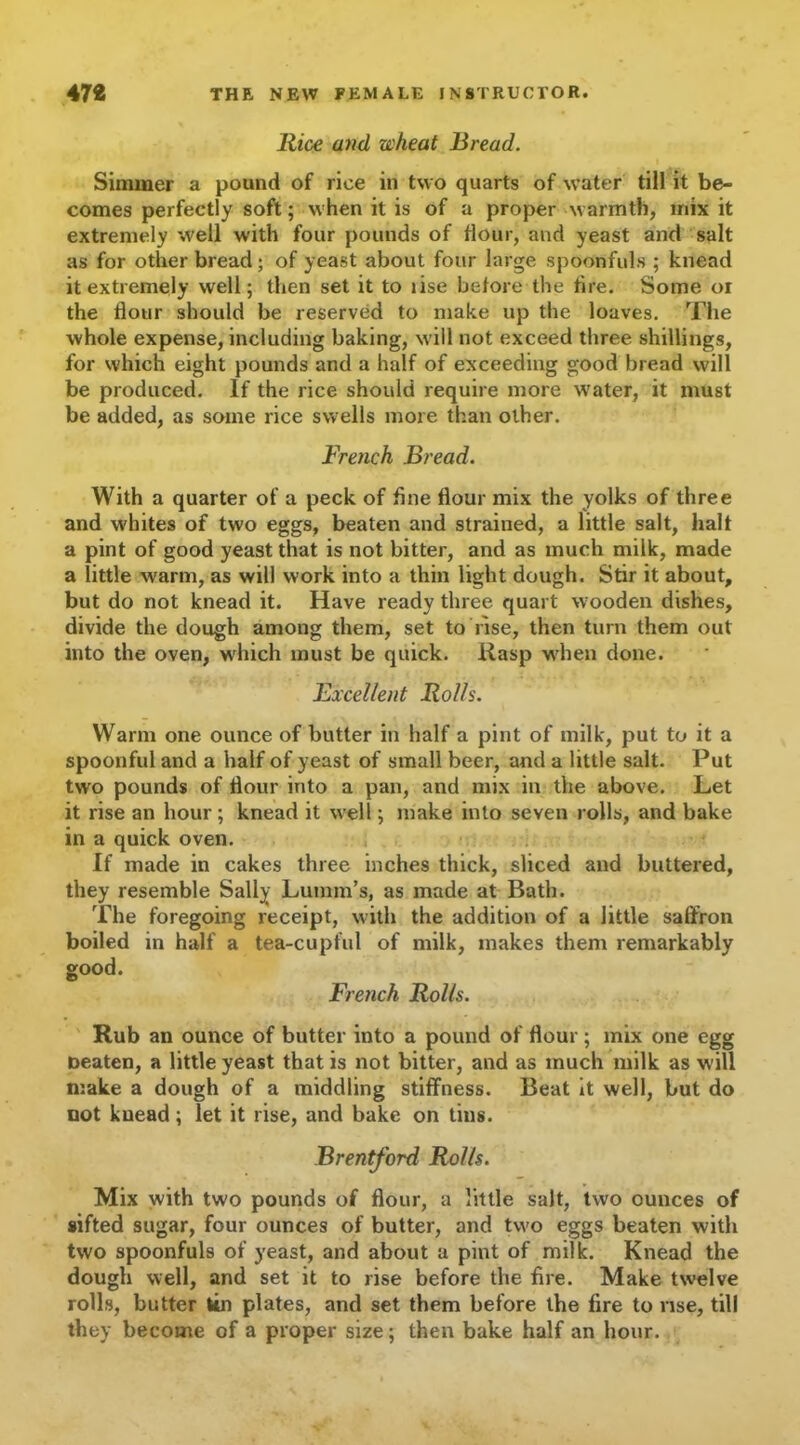 Rice and wheat Bread. Simmer a pound of rice in two quarts of water till it be- comes perfectly soft; when it is of a proper warmth, mix it extremely well with four pounds of flour, and yeast and salt as for other bread; of yeast about four large spoonfuls ; knead it extremely well; then set it to lise before the tire. Some or the dour should be reserved to make up the loaves. The whole expense, including baking, will not exceed three shillings, for which eight pounds and a half of exceeding good bread will be produced. If the rice should require more water, it must be added, as some rice swells more than other. French Bread. With a quarter of a peck of fine flour mix the yolks of three and whites of two eggs, beaten and strained, a little salt, halt a pint of good yeast that is not bitter, and as much milk, made a little warm, as will work into a thin light dough. Stir it about, but do not knead it. Have ready three quart wooden dishes, divide the dough among them, set to rise, then turn them out into the oven, which must be quick. Rasp when done. Bxcellent Rolls. Warm one ounce of butter in half a pint of milk, put to it a spoonful and a half of yeast of small beer, and a little salt. Put two pounds of flour into a pan, and mix in the above. Let it rise an hour; knead it well; make into seven rolls, and bake in a quick oven. If made in cakes three inches thick, sliced and buttered, they resemble Sally Lumm’s, as made at Bath. The foregoing receipt, with the addition of a little saffron boiled in half a tea-cupful of milk, makes them remarkably good. French Rolls. Rub an ounce of butter into a pound of flour; mix one egg neaten, a little yeast that is not bitter, and as much milk as will make a dough of a middling stiffness. Beat it well, but do not knead; let it rise, and bake on tins. Brentford Rolls. Mix with two pounds of flour, a little salt, two ounces of sifted sugar, four ounces of butter, and two eggs beaten with two spoonfuls of yeast, and about a pint of milk. Knead the dough well, and set it to rise before the fire. Make twelve rolls, butter tin plates, and set them before the fire to vise, till they become of a proper size; then bake half an hour.