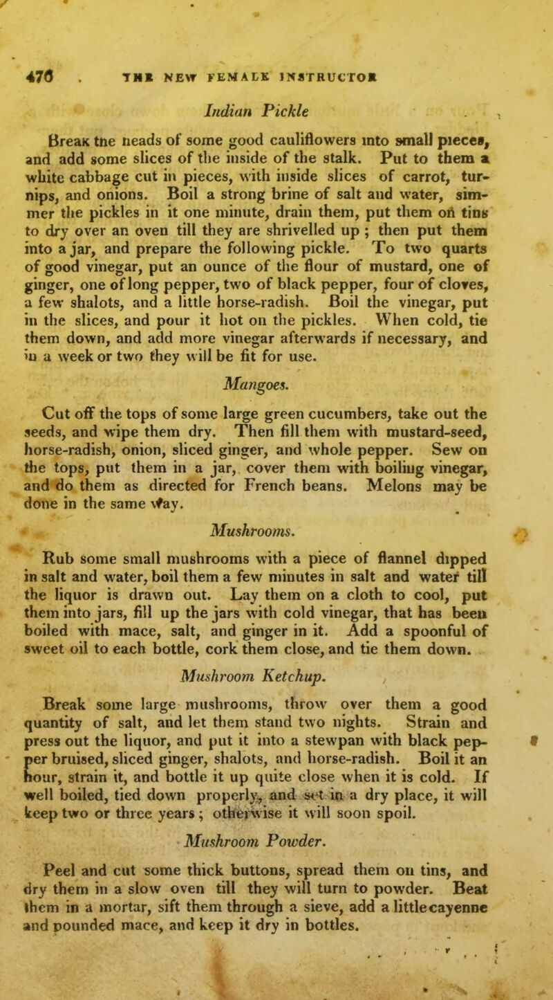 Indian Pickle BreaK tne neads of some good cauliflowers into small piece*, and add some slices of the inside of the stalk. Put to them a white cabbage cut in pieces, with inside slices of carrot, tur- nips, and onions. Boil a strong brine of salt and water, sim- mer the pickles in it one minute, drain them, put them oA tins to dry over an oven till they are shrivelled up ; then put them into a jar, and prepare the following pickle. To two quarts of good vinegar, put an ounce of the flour of mustard, one of ginger, one of long pepper, two of black pepper, four of cloves, a few shalots, and a little horse-radish. Boil the vinegar, put in the slices, and pour it hot on the pickles. When cold, tie them down, and add more vinegar afterwards if necessary, and in a week or two they will be fit for use. Mangoes. Cut off the tops of some large green cucumbers, take out the seeds, and wipe them dry. Then fill them with mustard-seed, horse-radish, onion, sliced ginger, and whole pepper. Sew on the tops, put them in a jar, cover them with boiliug vinegar, and do them as directed for French beans. Melons may be done in the same \fay. Mushrooms. Rub some small mushrooms with a piece of flannel dipped in salt and water, boil them a few minutes in salt and water till the liquor is drawn out. Lay them on a cloth to cool, put them into jars, fill up the jars with cold vinegar, that has been boiled with mace, salt, and ginger in it. Add a spoonful of sweet oil to each bottle, cork them close, and tie them down. Mushroom Ketchup. Break some large mushrooms, throw over them a good quantity of salt, and let them stand two nights. Strain and press out the liquor, and put it into a stew pan w-ith black pep- per bruised, sliced ginger, shalots, and horse-radish. Boil it an hour, strain it, and bottle it up quite close when it is cold. If well boiled, tied down properl)', and set in a dry place, it will keep two or three years; otherwise it will soon spoil. Mushroom Poxcder. Peel and cut some thick buttons, spread them on tins, and dry them in a slow oven till they will turn to powder. Beat them in a mortar, sift them through a sieve, add a little cayenne and pounded mace, and keep it dry in bottles.