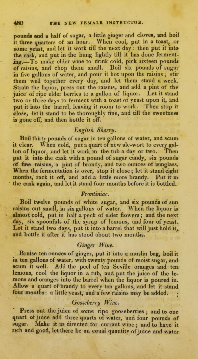 pounds and a half of sugar, a little ginger and clovea, and boil it three quarters of an hour. When cool, put in a toast, or some yeast, and let it work till the next day: then put it into the cask, and put in the bung lightly till it has done ferment- ing.—To make elder wine to drink cold, pick sixteen pounds of raisins, and chop them small. Boil six pounds of sugar in five gallons of water, and pour it hot upon the raisins ; stir them well together every day, and let them stand a week. Strain the liquor, press out the raisins, and add a pint of the juice of ripe elder berries to a gallon of liquor. Let it stand two or three days to ferment with a toast of yeast upon it, and put it into the barrel, leaving it room to work. Then stop it close, let it stand to be thoroughly fine, and till the sweetness is gone off, and then bottle it off. English Sherry. Boil thirty pounds of sugar in ten gallons of water, and scum it clear. When cold, put a quart of new ale-wort to every gal- lon of liquor, and let it work in the tub a day or two. Then put it into the cask with a pound of sugar candy, six pounds of fine raisins, a pint of brandy, and two ounces of isinglass. When the fermentation is over, stop it close ; let it stand eight months, rack it off, and add a little more brandy. Put it in the cask again, and let it stand four months before it is bottled. Frontiniac. Boil twelve pounds of white sugar, and six pounds of sun raisins cut small, in six gallons of water. When the liquor is almost cold, put in half a peck of elder flowers ; and the next day, six spoonfuls of the syrup of lemons, and four of yeast. Let it stand two days, put it into a barrel that will just hold it, and bottle it after it has stood about two months. I Ginger Wine. Bruise ten ounces of ginger, put it into a muslin bag, boil it in ten gallons of water, with twenty pounds of moist sugar, and scum it well. Add the peel of ten Seville oranges and ten lemons, cool the liquor in a tub, and put the juice of the le- mons and oranges into the barrel w'hen the liquor is poured in. Allow a quart of brandy to every ten gallons, and let it stand four months: a little yeast, and a few raisins may be added. Gooseberry Wine. Press out the juice of some ripe gooseberries ; and to one quart of juice add three quarts of water, and four pounds of sugar. Make it as directed for currant wine ; and to have it rich and good, let there be an eoual quantity of juice and water