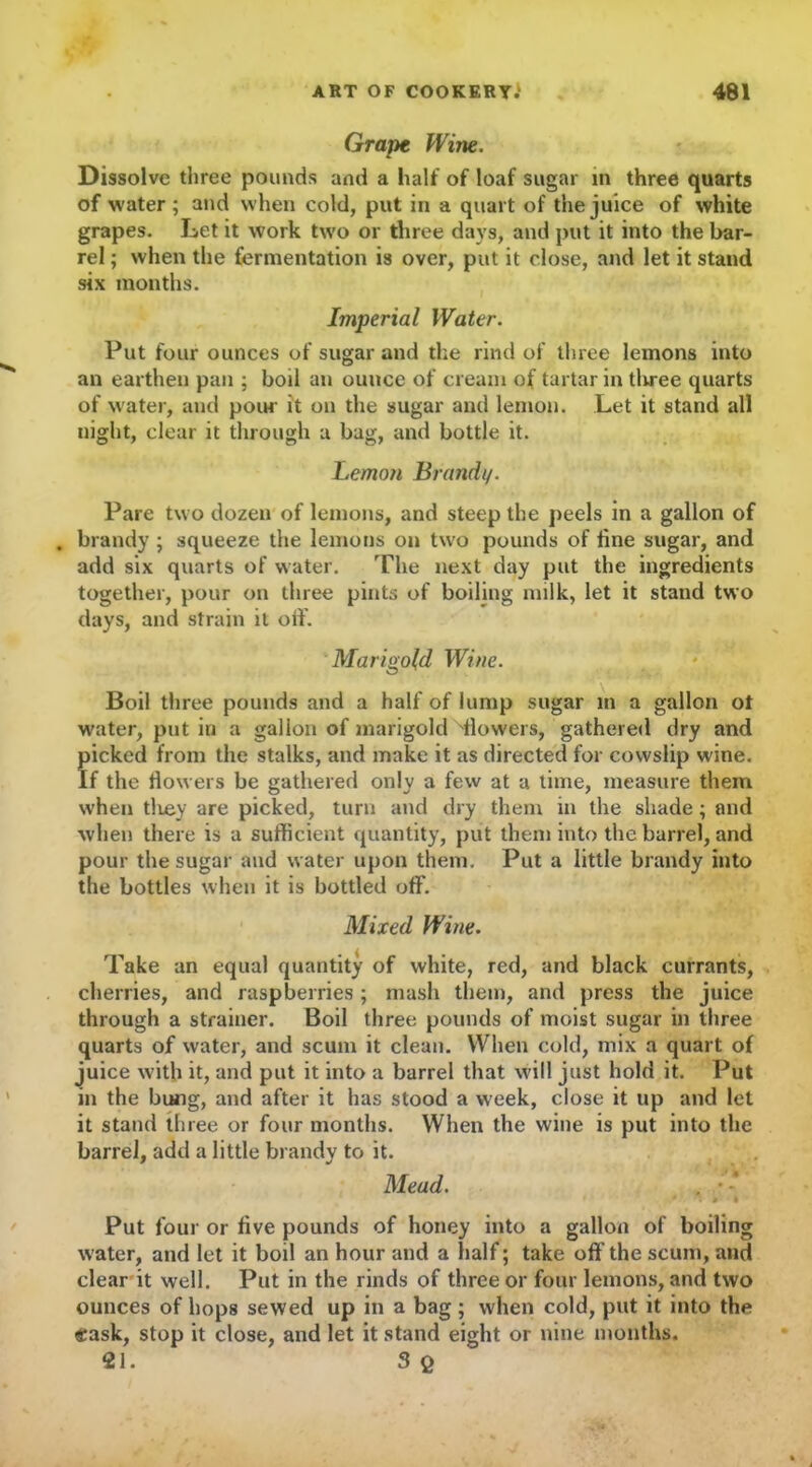 Grape Witte. Dissolve three pounds and a half of loaf sugar in three quarts of water; and when cold, put in a quart of the juice of white grapes. Let it work two or three days, and put it into the bar- rel ; when the fermentation is over, put it close, and let it stand six months. Imperial Water. Put four ounces of sugar and the rind of three lemons into an earthen pan ; boil an ounce of cream of tartar in tliree quarts of water, and pour it on the sugar and lemon. Let it stand all night, clear it through a bag, and bottle it. Lemon Brandi/. Pare two dozen of lemons, and steep the peels in a gallon of . brandy ; squeeze the lemons on two pounds of fine sugar, and add six quarts of water. The next day put the ingredients together, pour on three pints of boiling milk, let it stand two days, and strain it off. Marigold Wine. Boil three pounds and a half of lump sugar in a gallon ot water, put in a gallon of marigold 'flowers, gathered dry and picked from the stalks, and make it as directed for cowslip wine. If the flowers be gathered only a few at a time, measure them when tlLey are picked, turn and dry them in the shade; and when there is a sufficient quantity, put them into the barrel, and pour the sugar and water upon them. Put a little brandy into the bottles when it is bottled off. Mixed Wine. Take an equal quantity of white, red, and black currants, cherries, and raspberries; mash them, and press the juice through a strainer. Boil three pounds of moist sugar in three quarts of water, and scum it clean. When cold, mix a quart of juice with it, and put it into a barrel that will just hold it. Put in the bung, and after it has stood a week, close it up and let it stand three or four months. When the wine is put into the barrel, add a little brandy to it. Mead. . • * Put four or five pounds of honey into a gallon of boiling water, and let it boil an hour and a half; take off the scum, and clear it well. Put in the rinds of three or four lemons, and two ounces of hops sewed up in a bag; when cold, put it into the «ask, stop it close, and let it stand eight or nine months. 21. 3 Q