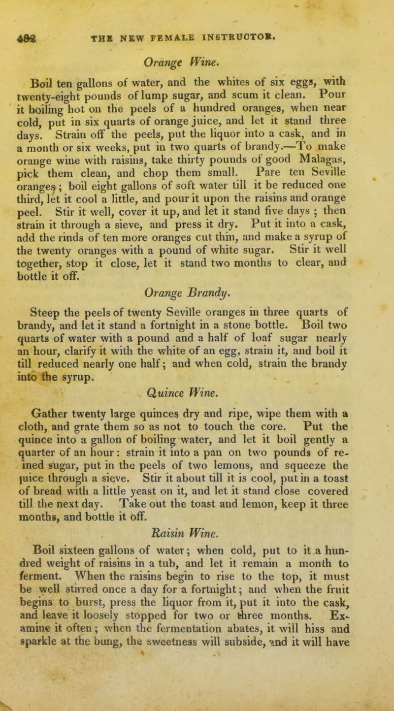 Orange Wine. Boil ten gallons of water, and the whites of six eggs, with twenty-eight pounds of lump sugar, and scum it clean. Pour it boiling hot on the peels of a hundred oranges, when near cold, put in six quarts of orange juice, and let it stand three days. Strain off the peels, put the liquor into a cask, and in a month or six weeks, put in two quarts of brandy.—To make orange wine with raisins, take thirty pounds of good Malagas, pick them clean, and chop them small. Pare ten Seville orangey; boil eight gallons of soft water till it be reduced one third, let it cool a little, and pour it upon the raisins and orange peel. Stir it well, cover it up, and let it stand five days ; then strain it through a sieve, and press it dry. Put it into a cask, add the rinds of ten more oranges cut thin, and make a syrup of the twenty oranges with a pound of white sugar. Stir it well together, stop it close, let it stand two months to clear, and bottle it off. Orange Brandy. Steep the peels of twenty Seville oranges in three quarts of brandy, and let it stand a fortnight in a stone bottle. Boil two quarts of water with a pound and a half of loaf sugar nearly an hour, clarify it with the white of an egg, strain it, and boil it till reduced nearly one half; and when cold, strain the brandy into the syrup. Quince Wine. Gather twenty large quinces dry and ripe, wipe them with a cloth, and grate them so as not to touch the core. Put the quince into a gallon of boiling water, and let it boil gently a quarter of an hour: strain it into a pan on two pounds of re- ined sugar, put in the peels of two lemons, and squeeze the juice through a sieve. Stir it about till it is cool, putin a toast of bread with a little yeast on it, and let it stand close covered till the next day. Take out the toast and lemon, keep it three months, and bottle it off. Raisin Wine. Boil sixteen gallons of wrater; when cold, put to it a hun- dred weight of raisins in a tub, and let it remain a month to ferment. When the raisins begin to rise to the top, it must be well stirred once a day for a fortnight; and when the fruit begins to burst, press the liquor from it, put it into the cask, and leave it loosely stopped for two or three months. Ex- amine it often; when the fermentation abates, it will hiss and sparkle at the bung, the sweetness will subside, and it will have