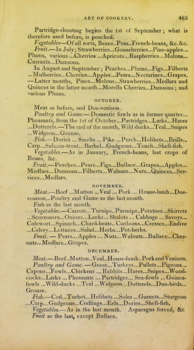 Partridge-shooting begins the 1st of September ; what is therefore used before, is poached. Vegetables—Of all sorts, Beans..Peas..French-beans, &c.&c. Fruit.—In July; Strawberries...Gooseberries...Pine-apples... Plums, various ...Cherries ...Apricots...Raspberries...Melons... Currants...Damsons. In August and September ; Peaches...Plums...Figs...Filberts ...Mulberries...Cherries...Apples...Pears...Nectarines...Grapes. —Latter months, Pines...Melons...Strawberries...Medlars and Quinces in the latter month...Morelia Cherries...Damsons ; and various Plums. OCTOBER. Meat as before, and Doe-venison. Poultry/ and Game.—Domestic fowls as in former quarter... Pheasants, from the 1st of October...Partridges...Larks...Hares ...Dotterels.—The end of the month, Wild ducks...Teal...Snipes ...Widgeon...Grouse. Fish.—Dories ... Smelts ... Pike ... Perch...Holibets...Brills... Carp...Sahi»on-trout... Barbel...Gudgeons...Tench...Shell-fish. Vegetables.—As in January, French-beans, last crops of Beaus, &c. Fruit.—Peaches... Pears...Figs...Bui lace...Grapes...Apples... Medlars.. .Damsons. ..Filberts... Walnuts... Nuts. ..Quinces.. .Ser- vices. ..Medlars. NOVEMBER. Meat.—Beef ...Mutton ...Veal... Pork ... House-lamb...Doe- venison...Poultry and Game as the last month. Fish as the last month. Vegetables.—Carrots. ..Turnips.. Parsnips.. Potatoes. ..Skirrets ...Scorzonera...Onions...Leeks... Shalots ... Cabbage ... Savoys... Colevvort...Spinach...Chard-beats.. Cardoons...Cresses...Endive ...Celery...Lettuces...Salad...Herbs...Pot-herbs. Fruit.— Pears... Apples ... Nuts...Walnuts...Bullace...Ches- nuts...Medlars...Grapes. DECEMBER. Meat.—Beef..Mutton..Veal..House-Iamb..Porkand Venison. Poultry and Game. —Geese...Turkeys...Pullets...Pigeons... Capons...Fowls...Chickens ... Rabbits...Hares...Snipes...Wood- cocks...Larks ...Pheasants ... Partridges... Sea-fowls ...Guinea- fowls ...Wild-ducks ...Teal ...Widgeon...Dotterels...Dun-birds... Grouse. Fish.—Cod...Turbot...Holibets ...Soles ...Gurnets...Sturgeon ... Carp... Gudgeons. ..Codlings... Eels.. .Dories...Shell-fish. Vegetables.—As in the last month. Asparagus forced, &c Fruit as the last, except Bullace.