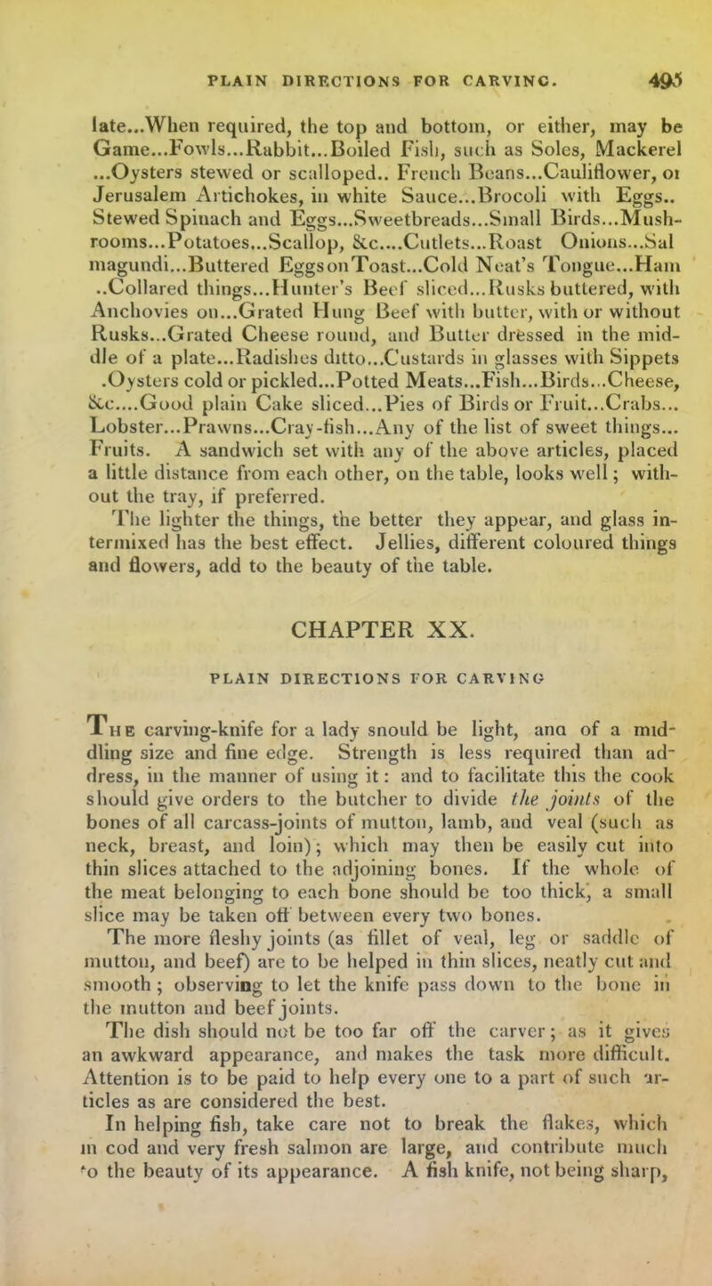 late...When required, the top and bottom, or either, may be Game...Fowls...Rabbit...Boiled Fish, such as Soles, Mackerel ...Oysters stewed or scalloped.. French Beans...Cauliflower, oi Jerusalem Artichokes, in white Sauce...Brocoli with Eggs.. Stewed Spinach and Eggs...Sweetbreads...Small Birds...Mush- rooms...Potatoes...Scallop, &c....Cutlets...Roast Onions...Sal magundi...Buttered Eggs on Toast...Cold Neat’s Tongue...Ham ..Collared things...Hunter’s Beef sliced...Rusks buttered, with Anchovies on...Grated Hung Beef with butter, with or without Rusks...Grated Cheese round, and Butter drfessed in the mid- dle of a plate...Radishes ditto...Custards in glasses with Sippets .Oysters cold or pickled...Potted Meats...Fish...Birds...Cheese, &e....Good plain Cake sliced...Pies of Birds or Fruit...Crabs... Lobster...Prawns...Cray-fish...Any of the list of sweet things... Fruits. A sandwich set with any of the above articles, placed a little distance from each other, on the table, looks well; with- out the tray, if preferred. 'The lighter the things, the better they appear, and glass in- termixed has the best effect. Jellies, different coloured things and flowers, add to the beauty of the table. CHAPTER XX. PLAIN DIRECTIONS FOR CARVING The carving-knife for a lady snould be light, ana of a mid- dling size and fine edge. Strength is less required than ad- dress, in the manner of using it: and to facilitate this the cook should give orders to the butcher to divide the joints of the bones of all carcass-joints of mutton, lamb, and veal (such as neck, breast, and loin); which may then be easily cut into thin slices attached to the adjoining bones. If the whole of the meat belonging to each bone should be too thick, a small slice may be taken off between every two bones. The more fleshy joints (as fillet of veal, leg or saddle of mutton, and beef) are to be helped in thin slices, neatly cut and smooth ; observing to let the knife pass down to the bone in the mutton and beef joints. The dish should not be too far off the carver; as it gives an awkward appearance, and makes the task more difficult. Attention is to be paid to help every one to a part of such ar- ticles as are considered the best. In helping fish, take care not to break the flakes, which m cod and very fresh salmon are large, and contribute much *o the beauty of its appearance. A fish knife, not being sharp.