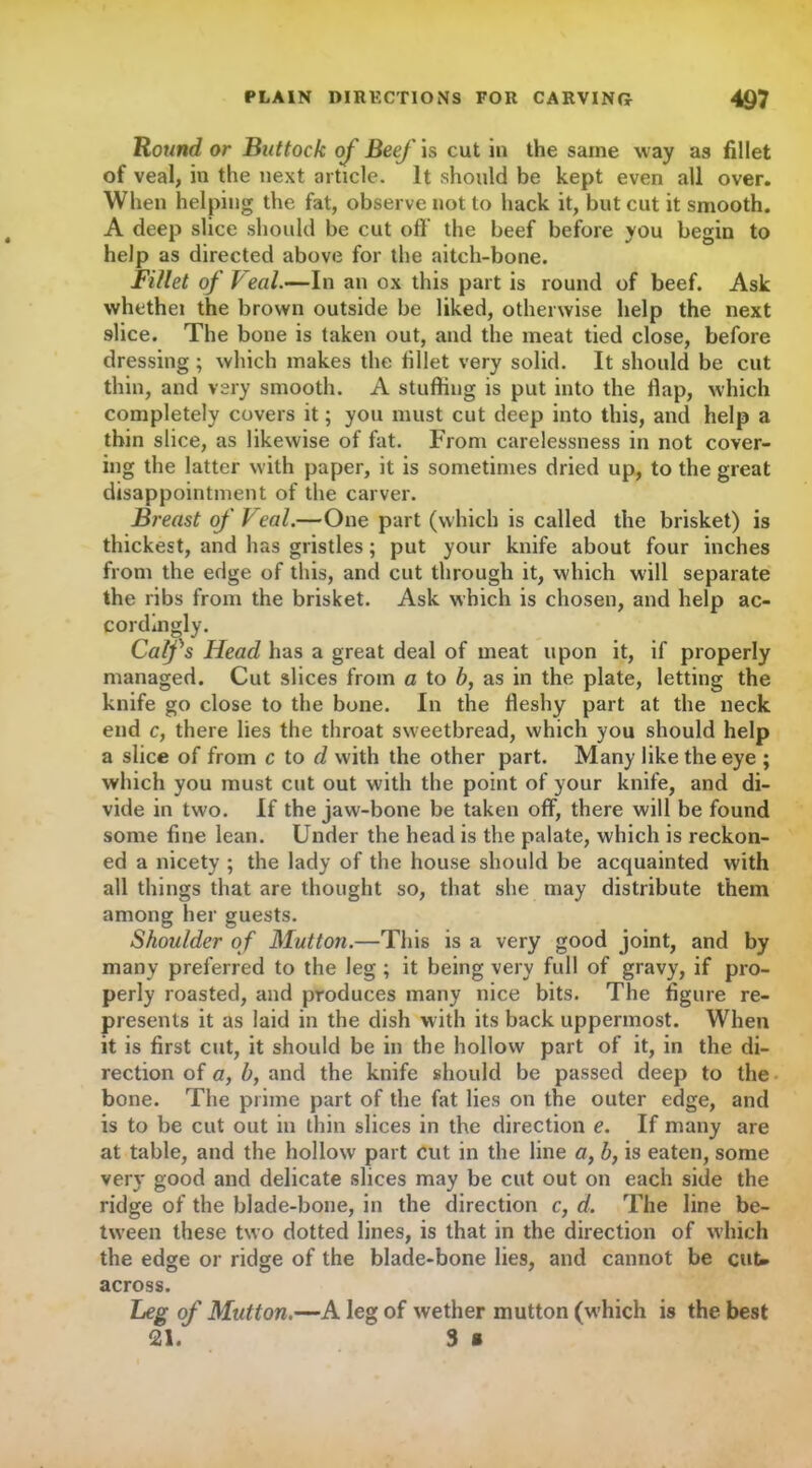 Round or Buttock of Beef is cut in the same way as fillet of veal, in the next article. It should be kept even all over. When helping the fat, observe not to hack it, but cut it smooth. A deep slice should be cut off the beef before you begin to help as directed above for the aitch-bone. Fillet of Veal.—In an ox this part is round of beef. Ask whethei the brown outside be liked, otherwise help the next slice. The bone is taken out, and the meat tied close, before dressing ; which makes the fillet very solid. It should be cut thin, and very smooth. A stuffing is put into the flap, which completely covers it; you must cut deep into this, and help a thin slice, as likewise of fat. From carelessness in not cover- ing the latter with paper, it is sometimes dried up, to the great disappointment of the carver. Breast of Veal.—One part (which is called the brisket) is thickest, and has gristles; put your knife about four inches from the edge of this, and cut through it, which will separate the ribs from the brisket. Ask which is chosen, and help ac- cordingly. Calfs Head has a great deal of meat upon it, if properly managed. Cut slices from a to b, as in the plate, letting the knife go close to the bone. In the fleshy part at the neck end c, there lies the throat sweetbread, which you should help a slice of from c to d with the other part. Many like the eye ; which you must cut out with the point of your knife, and di- vide in two. If the jaw-bone be taken off, there will be found some fine lean. Under the head is the palate, which is reckon- ed a nicety ; the lady of the house should be acquainted with all things that are thought so, that she may distribute them among her guests. Shoulder of Mutton.—This is a very good joint, and by many preferred to the leg ; it being very full of gravy, if pro- perly roasted, and produces many nice bits. The figure re- presents it as laid in the dish with its back uppermost. When it is first cut, it should be in the hollow part of it, in the di- rection of a, b, and the knife should be passed deep to the bone. The prime part of the fat lies on the outer edge, and is to be cut out in thin slices in the direction e. If many are at table, and the hollow part cut in the line a, b, is eaten, some very good and delicate slices may be cut out on each side the ridge of the blade-bone, in the direction c, d. The line be- tween these two dotted lines, is that in the direction of which the edge or ridge of the blade-bone lies, and cannot be cut* across. Leg of Mutton.—A leg of wether mutton (which is the best sir 3 a