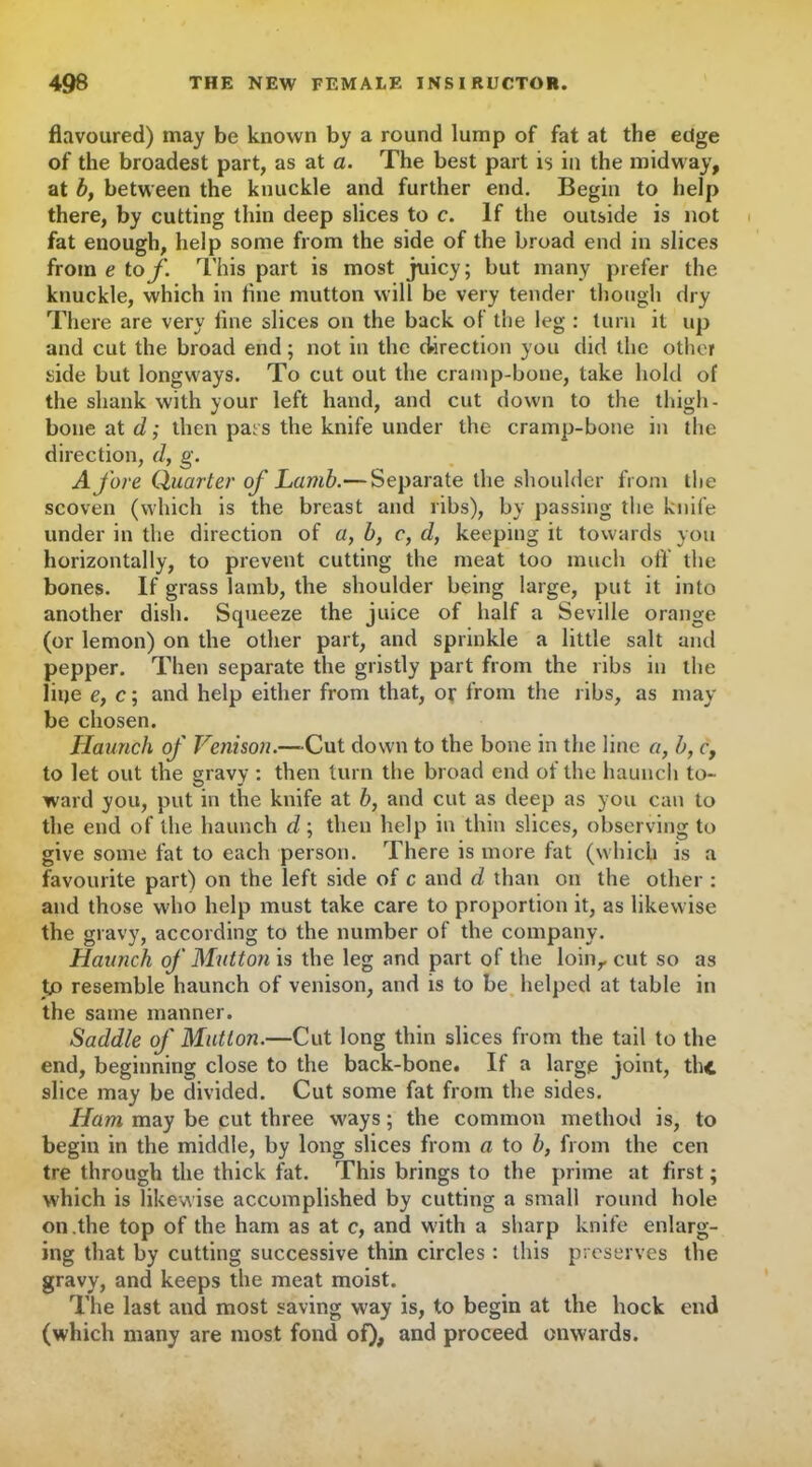 flavoured) may be known by a round lump of fat at the edge of the broadest part, as at a. The best part is in the midway, at by between the knuckle and further end. Begin to help there, by cutting thin deep slices to c. If the outside is not fat enough, help some from the side of the broad end in slices from e tof. This part is most juicy; but many prefer the knuckle, which in tine mutton will be very tender though dry There are very fine slices on the back of the leg : turn it up and cut the broad end; not in the direction you did the other side but longways. To cut out the cramp-bone, take hold of the shank with your left hand, and cut down to the thigh- bone at d; then pars the knife under the cramp-bone in the direction, d, g. Afore Quarter of Lamb.— Separate the shoulder from the scoven (which is the breast and ribs), by passing the knife under in the direction of a, b, c, d, keeping it towards you horizontally, to prevent cutting the meat too much oft' the bones. If grass lamb, the shoulder being large, put it into another dish. Squeeze the juice of half a Seville orange (or lemon) on the other part, and sprinkle a little salt and pepper. Then separate the gristly part from the ribs in the line e, c; and help either from that, or from the ribs, as may be chosen. JIaunch of Venison.—-Cut down to the bone in the line a, b, c, to let out the gravy : then turn the broad end of the haunch to- ward you, put in the knife at b, and cut as deep as you can to the end of the haunch d; then help in thin slices, observing to give some fat to each person. There is more fat (which is a favourite part) on the left side of c and d than on the other : and those who help must take care to proportion it, as likewise the gravy, according to the number of the company. Haunch of Mutton is the leg and part of the loin,, cut so as to resemble haunch of venison, and is to be helped at table in the same manner. Saddle of Mutton.—Cut long thin slices from the tail to the end, beginning close to the back-bone. If a large joint, the slice may be divided. Cut some fat from the sides. Ham may be cut three ways; the common method is, to begin in the middle, by long slices from a to b, from the cen tre through the thick fat. This brings to the prime at first; which is likewise accomplished by cutting a small round hole on .the top of the ham as at c, and with a sharp knife enlarg- ing that by cutting successive thin circles : this preserves the gravy, and keeps the meat moist. The last and most saving way is, to begin at the hock end (which many are most fond of), and proceed onwards.