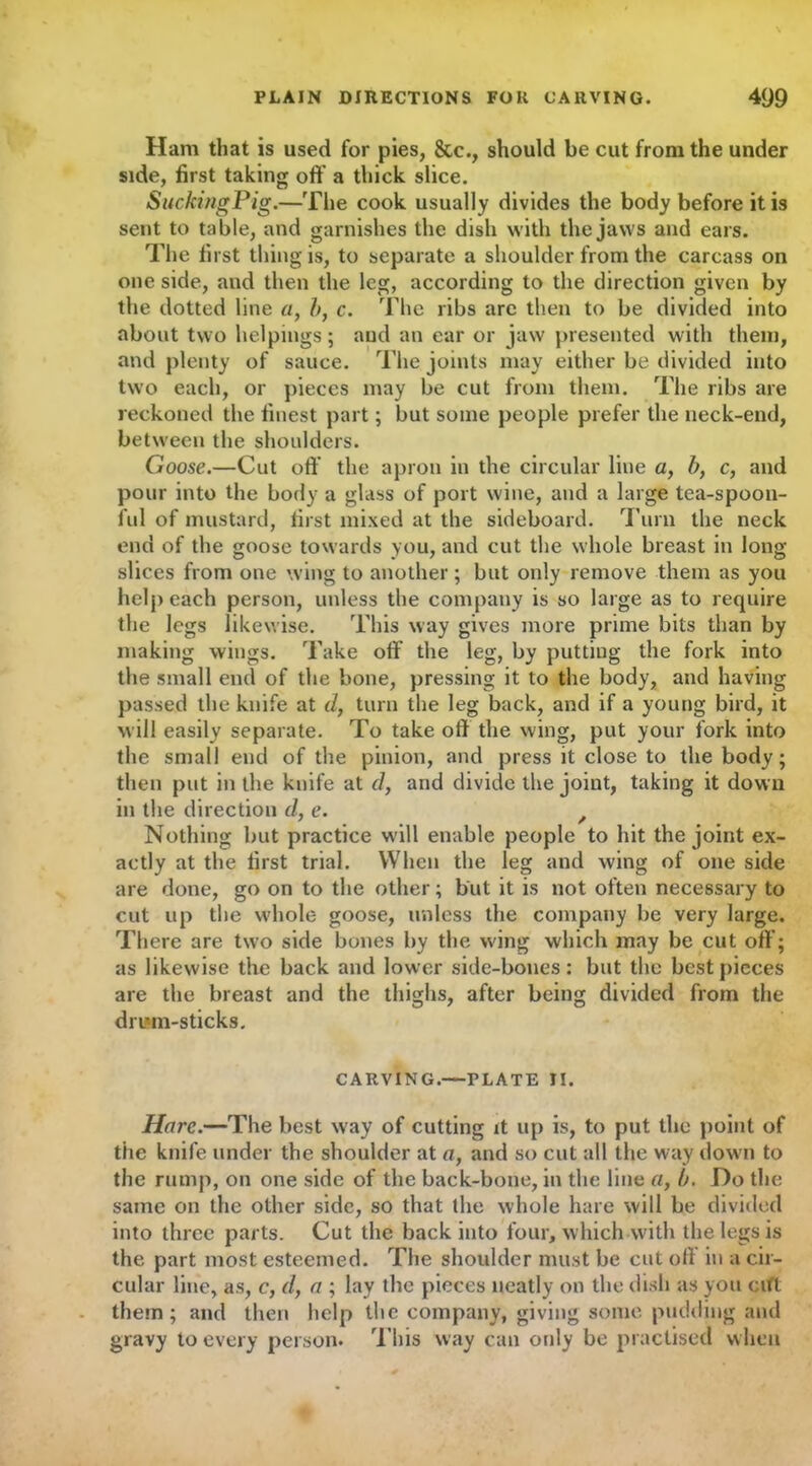 Ham that is used for pies, &c., should be cut from the under side, first taking off a thick slice. SuckingPig.—The cook usually divides the body before it is sent to table, and garnishes the dish with the jaws and ears. The first thing is, to separate a shoulder from the carcass on one side, and then the leg, according to the direction given by the dotted line a, b, c. The ribs are then to be divided into about two helpings; and an ear or jaw presented with them, and plenty of sauce. The joints may either be divided into two each, or pieces may be cut from them. The ribs are reckoned the finest part; but some people prefer the neck-end, between the shoulders. Goose.—Cut off the apron in the circular line a, b, c, and pour into the body a glass of port wine, and a large tea-spoon- ful of mustard, first mixed at the sideboard. Turn the neck end of the goose towards you, and cut the whole breast in long slices from one wing to another; but only remove them as you help each person, unless the company is so large as to require the legs likewise. This way gives more prime bits than by making wings. Take off the leg, by putting the fork into the small end of the bone, pressing it to the body, and having passed the knife at d, turn the leg back, and if a young bird, it will easily separate. To take off the wing, put your fork into the small end of the pinion, and press it close to the body; then put in the knife at d, and divide the joint, taking it down in the direction d, e. Nothing but practice will enable people to hit the joint ex- actly at the first trial. When the leg and wing of one side are done, go on to the other; but it is not often necessary to cut up the whole goose, unless the company be very large. There are two side bones by the wing which may be cut off; as likewise the back and lower side-bones: but the best pieces are the breast and the thighs, after being divided from the drum-sticks. CARVING.—PLATE II. Hare.—The best way of cutting it up is, to put the point of the knife under the shoulder at a, and so cut all the way down to the rump, on one side of the back-bone, in the line a, b. Do the same on the other side, so that the whole hare will be divided into three parts. Cut the back into four, which with the legs is the part most esteemed. The shoulder must be cut off in a cir- cular line, as, c, d} a ; lay the pieces neatly on the dish as you cifl them; and then help the company, giving some pudding and gravy to every person. This way can only be practised when