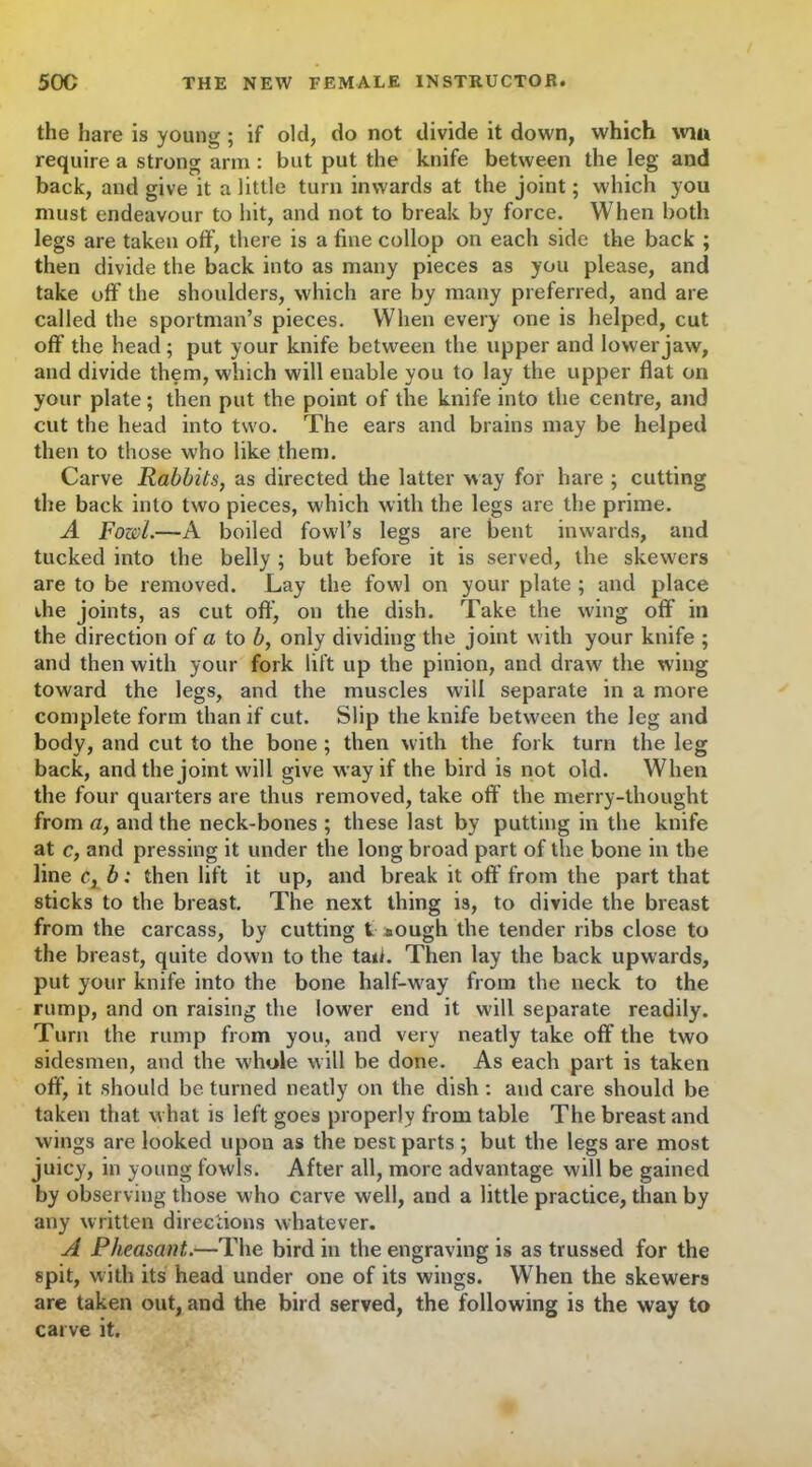 the hare is young ; if old, do not divide it down, which win require a strong arm : but put the knife between the leg and back, and give it a little turn inwards at the joint; which you must endeavour to hit, and not to break by force. When both legs are taken off, there is a fine collop on each side the back ; then divide the back into as many pieces as you please, and take off the shoulders, which are by many preferred, and are called the sportman’s pieces. When every one is helped, cut off the head; put your knife between the upper and lower jaw, and divide them, which will enable you to lay the upper flat on your plate; then put the point of the knife into the centre, and cut the head into two. The ears and brains may be helped then to those who like them. Carve Rabbits, as directed the latter way for hare ; cutting the back into two pieces, which with the legs are the prime. A Fowl.—A boiled fowl’s legs are bent inwards, and tucked into the belly ; but before it is served, the skew'ers are to be removed. Lay the fowl on your plate ; and place the joints, as cut off, on the dish. Take the wing oft' in the direction of a to b, only dividing the joint with your knife ; and then with your fork lift up the pinion, and draw the w'ing toward the legs, and the muscles will separate in a more complete form than if cut. Slip the knife between the leg and body, and cut to the bone ; then with the fork turn the leg back, and the joint will give way if the bird is not old. When the four quarters are thus removed, take off the merry-thought from a, and the neck-bones ; these last by putting in the knife at c, and pressing it under the long broad part of the bone in the line c, b: then lift it up, and break it off from the part that sticks to the breast. The next thing is, to divide the breast from the carcass, by cutting t «ough the tender ribs close to the breast, quite down to the tad. Then lay the back upwards, put your knife into the bone half-way from the neck to the rump, and on raising the lower end it will separate readily. Turn the rump from you, and very neatly take off the two sidesmen, and the whole will be done. As each part is taken off, it should be turned neatly on the dish : and care should be taken that what is left goes properly from table The breast and wings are looked upon as the Dest parts ; but the legs are most juicy, in young fowls. After all, more advantage will be gained by observing those who carve well, and a little practice, than by any written directions whatever. A Pheasant.—The bird in the engraving is as trussed for the spit, with its head under one of its wings. When the skewers are taken out, and the bird served, the following is the way to carve it.