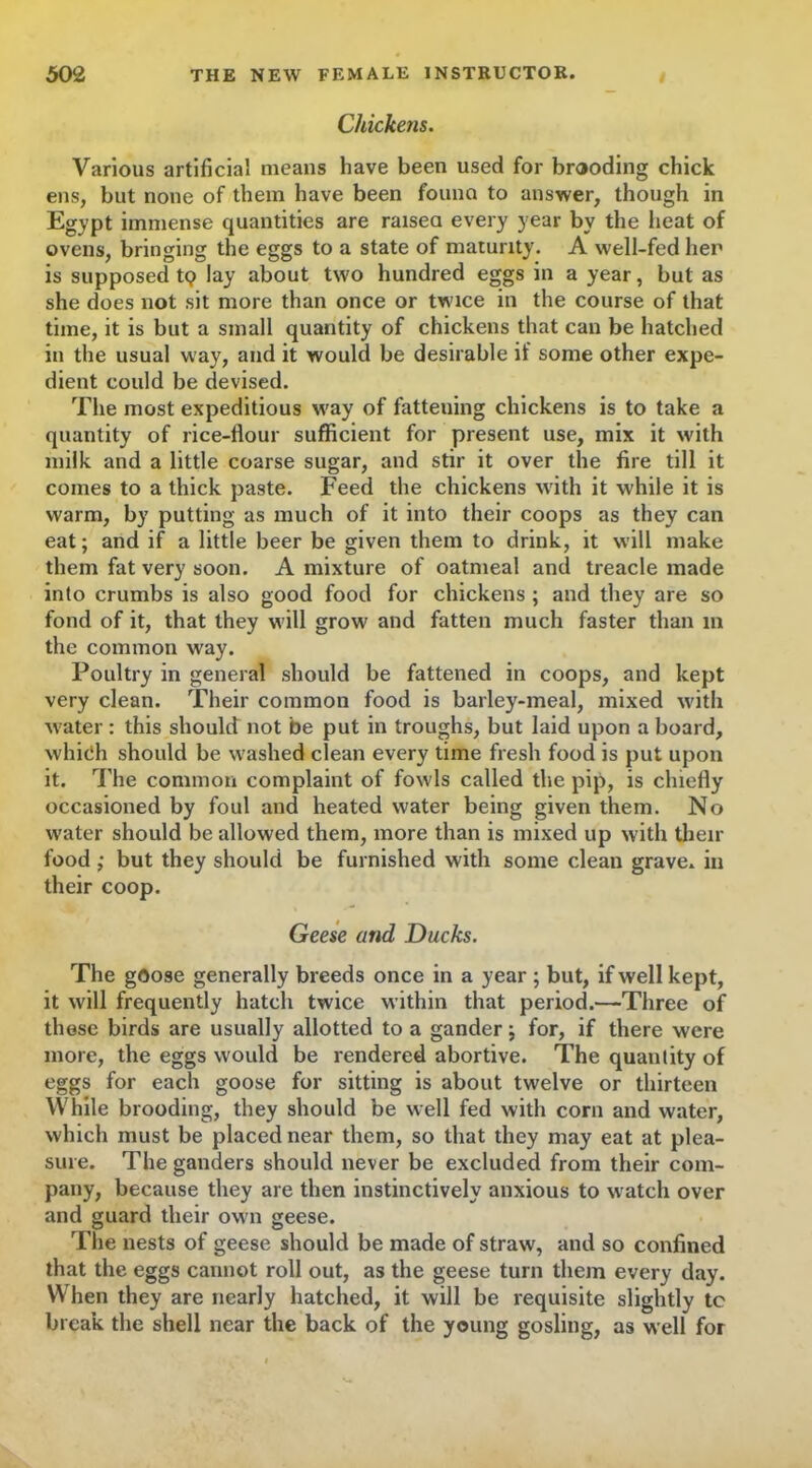 Chickens. Various artificial means have been used for brooding chick ens, but none of them have been found to answer, though in Egypt immense quantities are raised every year by the heat of ovens, bringing the eggs to a state of maturity. A well-fed her is supposed t<? lay about two hundred eggs in a year, but as she does not sit more than once or twice in the course of that time, it is but a small quantity of chickens that can be hatched in the usual way, and it would be desirable if some other expe- dient could be devised. The most expeditious way of fattening chickens is to take a quantity of rice-flour sufficient for present use, mix it with milk and a little coarse sugar, and stir it over the fire till it comes to a thick paste. Feed the chickens with it while it is warm, by putting as much of it into their coops as they can eat; and if a little beer be given them to drink, it will make them fat very soon. A mixture of oatmeal and treacle made into crumbs is also good food for chickens ; and they are so fond of it, that they will grow and fatten much faster than m the common way. Poultry in general should be fattened in coops, and kept very clean. Their common food is barley-meal, mixed with water : this should not be put in troughs, but laid upon a board, which should be washed clean every time fresh food is put upon it. The common complaint of fowls called tire pip, is chiefly occasioned by foul and heated water being given them. No water should be allowed them, more than is mixed up with then- food ,• but they should be furnished with some clean grave, in their coop. Geese and Ducks. The goose generally breeds once in a year ; but, if well kept, it will frequently hatch twice within that period.—Three of these birds are usually allotted to a gander; for, if there were more, the eggs would be rendered abortive. The quantity of eggs for each goose for sitting is about twelve or thirteen While brooding, they should be well fed with corn and water, which must be placed near them, so that they may eat at plea- sure. The ganders should never be excluded from their com- pany, because they are then instinctively anxious to watch over and guard their own geese. The nests of geese should be made of straw, and so confined that the eggs cannot roll out, as the geese turn them every day. When they are nearly hatched, it will be requisite slightly to break the shell near the back of the young gosling, as well for