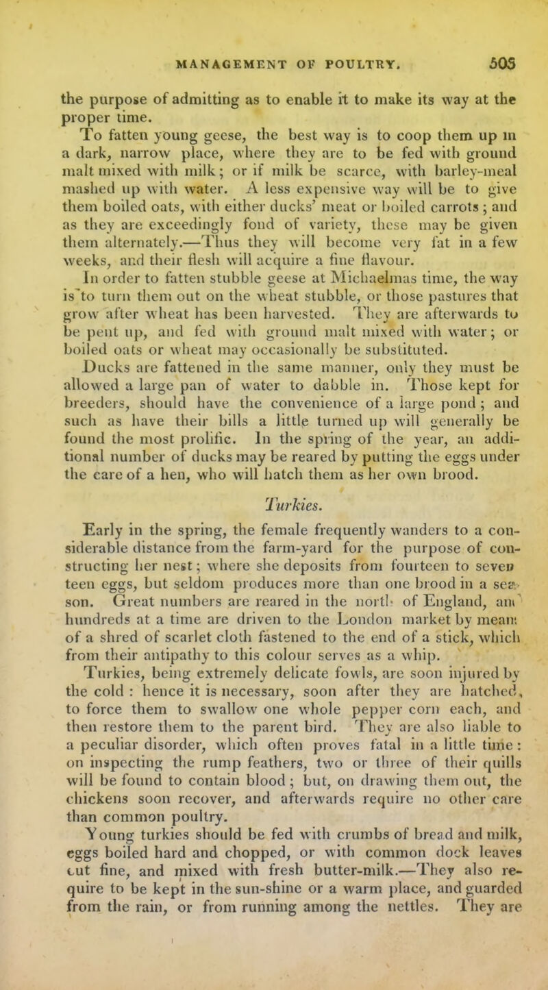 the purpose of admitting as to enable it to make its way at the proper time. To fatten young geese, the best way is to coop them up m a dark, narrow place, where they are to be fed with ground malt mixed with milk; or if milk be scarce, with barley-meal mashed up with water. A less expensive way will be to give them boiled oats, with either ducks’ meat or boiled carrots ; and as they are exceedingly fond of variety, these may be given them alternately.—Thus they will become very fat in a few weeks, and their flesh will acquire a fine flavour. In order to fatten stubble geese at Michaelmas time, the way is'to turn them out on the wheat stubble, or those pastures that grow after wheat has been harvested. They are afterwards to be pent up, and fed with ground malt mixed with water; or boiled oats or wheat may occasionally be substituted. Ducks are fattened in the same manner, only they must be allowed a large pan of water to dabble in. Those kept for breeders, should have the convenience of a large pond ; and such as have their bills a little turned up will generally be found the most prolific. In the spring of the year, an addi- tional number of ducks may be reared by putting the eggs under the care of a hen, who will hatch them as her own brood. Turkies. Early in the spring, the female frequently wanders to a con- siderable distance from the farm-yard for the purpose of con- structing her nest; w here she deposits from fourteen to seven teen eggs, but seldom produces more than one brood in a sea- son. Great numbers are reared in the north of England, am hundreds at a time arc driven to the London market by mean; of a shred of scarlet cloth fastened to the end of a stick, which from their antipathy to this colour serves as a whip. Turkies, being extremely delicate fowls, are soon injured by the cold : hence it is necessary, soon after they are hatched, to force them to swallow' one whole pepper corn each, and then restore them to the parent bird. They are also liable to a peculiar disorder, which often proves fatal in a little time: on inspecting the rump feathers, two or three of their quills will be found to contain blood; but, on drawing them out, the chickens soon recover, and afterwards require no other care than common poultry. Young turkies should be fed with crumbs of bread and milk, eggs boiled hard and chopped, or with common dock leaves cut fine, and mixed with fresh butter-milk.—Thev also re- quire to be kept in the sun-shine or a warm place, and guarded from the rain, or from running among the nettles. They are