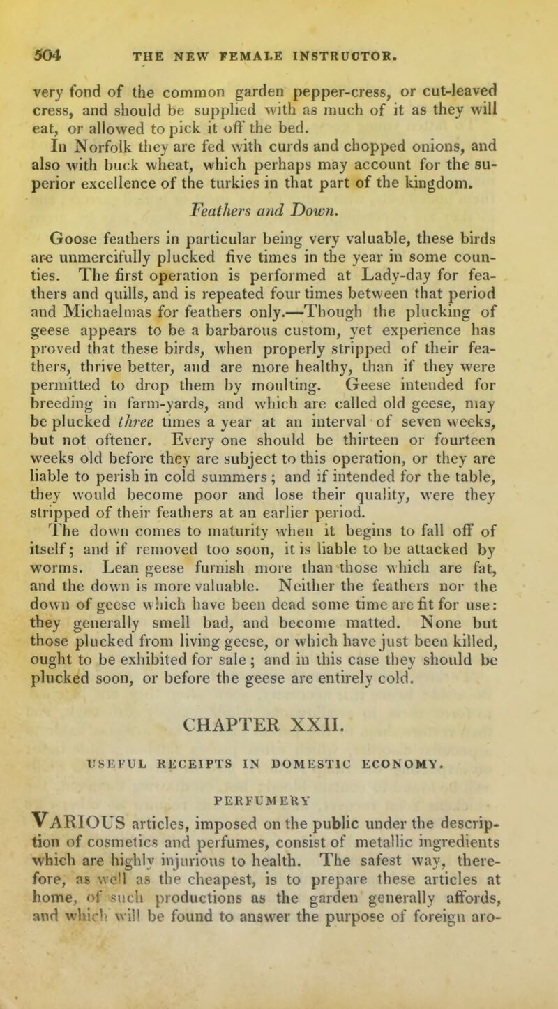 very fond of the common garden pepper-cress, or cut-leaved cress, and should be supplied with as much of it as they will eat, or allowed to pick it off' the bed. In Norfolk they are fed with curds and chopped onions, and also with buck wheat, which perhaps may account for the su- perior excellence of the turkies in that part of the kingdom. Feathers and Down. Goose feathers in particular being very valuable, these birds are unmercifully plucked five times in the year in some coun- ties. The first operation is performed at Lady-day for fea- thers and quills, and is repeated four times between that period and Michaelmas for feathers only.—Though the plucking of geese appears to be a barbarous custom, yet experience has proved that these birds, when properly stripped of their fea- thers, thrive better, and are more healthy, than if they were permitted to drop them by moulting. Geese intended for breeding in farm-yards, and which are called old geese, may be plucked three times a year at an interval of seven weeks, but not oftener. Every one should be thirteen or fourteen weeks old before they are subject to this operation, or they are liable to perish in cold summers ; and if intended for the table, they would become poor and lose their quality, were they stripped of their feathers at an earlier period. The down comes to maturity when it begins to fall off of itself; and if removed too soon, it is liable to be attacked by worms. Lean geese furnish more than those which are fat, and the down is more valuable. Neither the feathers nor the down of geese which have been dead some time are fit for use: they generally smell bad, and become matted. None but those plucked from living geese, or which have just been killed, ought to be exhibited for sale; and in this case they should be plucked soon, or before the geese are entirely cold. CHAPTER XXII. USEFUL RECEIPTS IN DOMESTIC ECONOMY. PERFUMERY VARIOUS articles, imposed on the public under the descrip- tion of cosmetics and perfumes, consist of metallic ingredients which are highly injurious to health. The safest way, there- fore, as well as the cheapest, is to prepare these articles at home, of such productions as the garden generally affords, and which will be found to answer the purpose of foreign aro-