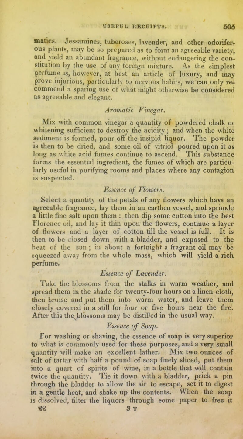 matics. Jessamines, tuberoses, lavender, and other odorifer- ous plants, may be so prepared as to form an agreeable variety, and yield an abundant fragrance, without endangering the con- stitution by the use of any foreign mixture. As the simplest perfume is, however, at best an article of luxury, and may prove injurious, particularly to nervous habits, we can only re- commend a sparing use of what mig'ht otherwise be considered as agreeable and elegant. Aromatic Vinegar. Mix with common vinegar a quantity of powdered chalk or whitening sufficient to destroy the acidity; and when the white sediment is formed, pour off the insipid liquor. The powder is then to be dried, and some oil of vitriol poured upon it as long as white acid fumes continue to ascend. This substance forms the essential ingredient, the fumes of which are particu- larly useful in purifying rooms and places where any contagion is suspected. Essence of Flowers. Select a quantity of the petals of any flowers which have an agreeable fragrance, lay them in an earthen vessel, and sprimde a little fine salt upon them : then dip some cotton into the best Florence oil, and lay it thin upon the flowers, continue a layer of flowers and a layer of cotton till the vessel is full. It is then to be closed down with a bladder, and exposed to the heat of the sun ; in about a fortnight a fragrant oil may be squeezed away from the whole mass, which will yield a rich perfume. Essence of Lavender. Take the blossoms from the stalks in warm w'eather, and spread them in the shade for twenty-four hours on a linen cloth, then bruise and put them into warm water, and leave them closely covered in a still for four or five hours near the fire. After this thexblossoms may be distilled in the usual way. Essence of Soap. For washing or shaving, the essence of soap is very superior to what is commonly used for these purposes, and a very small quantity will make an excellent lather. Mix two ounces of salt of tartar with half a pound of soap finely sliced, put them into a quart of spirits of wine, in a bottle that will contain twice the quantity * Tie it down with a bladder, prick a pin through the bladder to allow the air to escape, set it to digest in a gentle heat, and shake up the contents. When the soap is dissolved, filter the liquors through some paper to free it 3 T