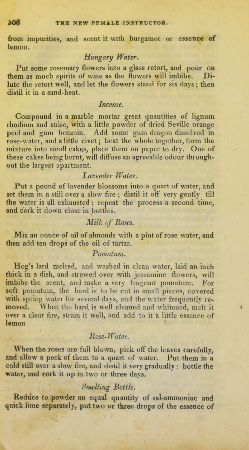 from impurities, and scent it with burgamot or essence of lemon. Hungary Water. Put some rosemary flowers into a glass retort, and pour on them as much spirits of wine as the flowers will imbibe. .Di- lute the retort well, and let the flowers stand for six days ; then distil it in a sand-heat. Incense. Compound in a marble mortar great quantities of lignum rhodium and anise, with a little powder of dried Seville orange peel and gum benzoin. Add some gum dragon dissolved in rose-water, and a little civet; beat the whole together, form the mixture into small cakes, place them on paper to dry. One of these cakes being burnt, will diffuse an agreeable odour thiough- out the largest apartment. Lavender Water. Put a pound of lavender blossoms into a quart of water, and let them in a still over a slow fire ; distil it off very gently till the water is all exhausted ; repeat the process a second time, and cork it down close in bottles. 4 Milk of Roses. Mix an ounce of oil of almonds with a pint of rose water, and then add ten drops of the oil of tartar. Pomatum. Hog’s lard melted, and washed in clean water, laid an inch thick in a dish, and strewed over with jessamine flowers, will imbibe the scent, and make a very fragrant pomatum. For soft pomatum, the hard is to be cut in small pieces, covered with spring water for several days, and the water frequently re- moved. When the hard is well cleaned and whitened, melt it over a clear fire, strain it well, and add to it a little essence of lemon Rose-Water. When the roses are full blown, pick off the leaves carefully, and allow a peck of them to a quart of water. Put them in a cold still over a slow fire, and distil it very gradually : bottle the water, and cork it up in two or three days. Smelling Bottle. Reduce to powder an equal quantity of sal-ammoniac and quick lime separately, put two or three drops of the essence of