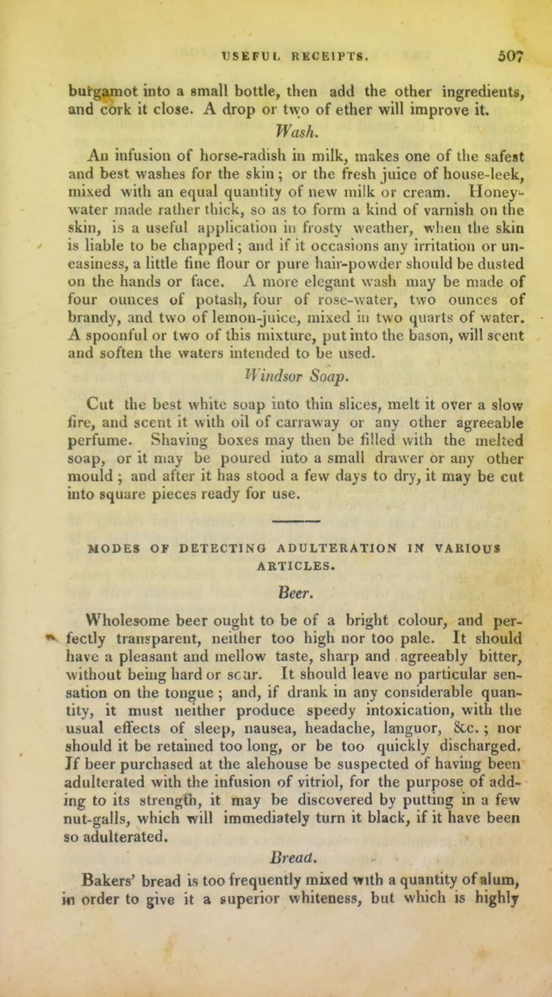 butgamot into a small bottle, then add the other ingredients, and cork it close. A drop or two of ether will improve it. Wash. An infusion of horse-radish in milk, makes one of the safest and best washes for the skin; or the fresh juice of house-leek, mixed with an equal quantity of new milk or cream. Honey- water made rather thick, so as to form a kind of varnish on the skin, is a useful application in frosty weather, when the skin is liable to be chapped; and if it occasions any irritation or un- easiness, a little fine flour or pure hair-powder should be dusted on the hands or face. A more elegant wash may be made of four ounces of potash, four of rose-water, two ounces of brandy, and two of lemon-juice, mixed in two quarts of water. A spoonful or two of this mixture, put into the bason, will scent and soften the waters intended to be used. Windsor Soap. Cut the best white soap into thin slices, melt it over a slow fire, and scent it with oil of carraway or any other agreeable perfume. Shaving boxes may then be filled with the melted soap, or it may be poured into a small drawer or any other mould ; and after it has stood a few days to dry, it may be cut into square pieces ready for use. MODES OF DETECTING ADULTERATION IN VARIOUS ARTICLES. Beer. Wholesome beer ought to be of a bright colour, and per- fectly transparent, neither too high nor too pale. It should have a pleasant and mellow taste, sharp and agreeably bitter, without being hard or scar. It should leave no particular sen- sation on the tongue ; and, if drank in any considerable quan- tity, it must neither produce speedy intoxication, with the usual effects of sleep, nausea, headache, languor, &c.; nor should it be retained too long, or be too quickly discharged. Jf beer purchased at the alehouse be suspected of having been adulterated with the infusion of vitriol, for the purpose of add- ing to its strength, it may be discovered by putting in a few nut-galls, which will immediately turn it black, if it have been so adulterated. Bread. Bakers’ bread is too frequently mixed with a quantity of alum, in order to give it a superior whiteness, but which is highly