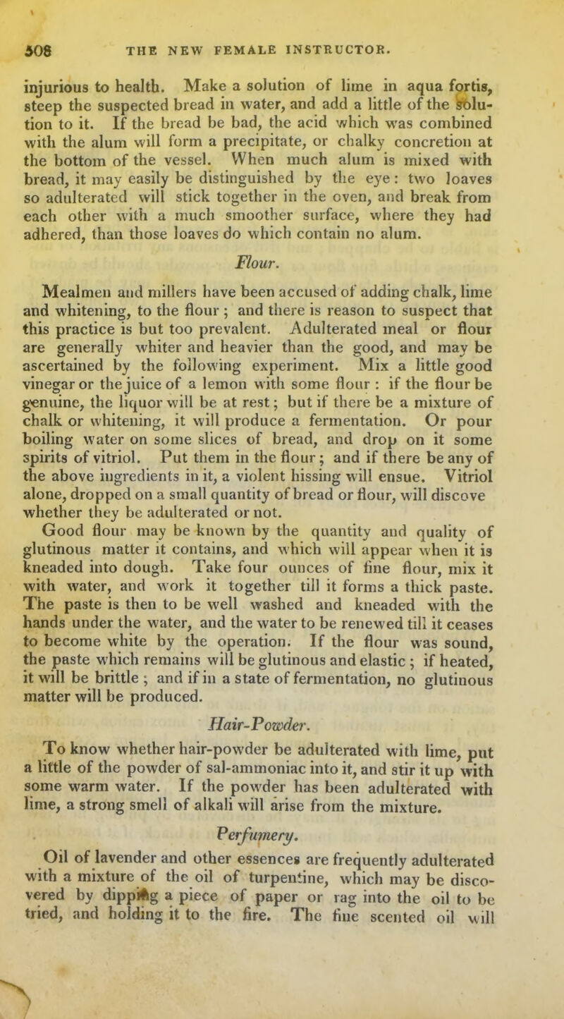 injurious to health. Make a solution of lime in aqua fortis, steep the suspected bread in water, and add a little of the Solu- tion to it. If the bread be bad, the acid which was combined with the alum will form a precipitate, or chalky concretion at the bottom of the vessel. When much alum is mixed with bread, it may easily be distinguished by the eye: two loaves so adulterated will stick together in the oven, and break from each other with a much smoother surface, where they had adhered, than those loaves do which contain no alum. Flour. Mealmen and millers have been accused of adding chalk, lime and whitening, to the flour ; and there is reason to suspect that this practice is but too prevalent. Adulterated meal or flour are generally whiter and heavier than the good, and may be ascertained by the following experiment. Mix a little good vinegar or the juice of a lemon with some flour : if the flour be genuine, the liquor will be at rest; but if there be a mixture of chalk or whitening, it will produce a fermentation. Or pour boiling water on some slices of bread, and drop on it some spirits of vitriol. Put them in the flour; and if there be any of the above ingredients in it, a violent hissing will ensue. Vitriol alone, dropped on a small quantity of bread or flour, w ill discove whether they be adulterated or not. Good flour may be known by the quantity and quality of glutinous matter it contains, and which will appear when it is kneaded into dough. Take four ounces of flue flour, mix it with water, and w ork it together till it forms a thick paste. The paste is then to be well washed and kneaded with the hands under the water, and the water to be renew ed till it ceases to become white by the operation. If the flour was sound, the paste which remains will be glutinous and elastic ; if heated, it will be brittle ; and if in a state of fermentation, no glutinous matter will be produced. Hair-Powder. To know whether hair-pow'der be adulterated with lime, put a little of the powder of sal-ammoniac into it, and stir it up with some warm water. If the powder has been adulterated with lime, a strong smell of alkali will arise from the mixture. Perfumery. Oil of lavender and other essences are frequently adulterated with a mixture of the oil of turpentine, which may be disco- vered by dipping a piece of paper or rag into the oil to be tried, and holding it to the fire. The fine scented oil will