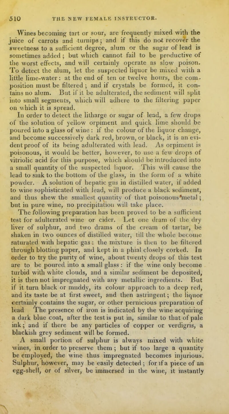 Wines becoming tart or sour, are frequently mixed with the juice of carrots and turnips; and if this do no* recover the sweetness to a sufficient degree, alum or the sugar of lead is sometimes added ; but which cannot fail to be productive of the worst effects, and will certainly operate as slow poison. To detect the alum, let the suspected liquor be mixed with a little lime-water: at the end of ten or tw'elve hours, the com- position must be filtered ; and if crystals be formed, it con- tains no alum. But if it be adulterated, the sediment will split into small segments, which will adhere to the filtering paper on which it is spread. In order to detect the litharge or sugar of lead, a few drops of the solution of yellow orpiment and quick lime should be poured into a glass of wine : if the colour of the liquor change, and become successively dark red, brown, or black, it is an evi- dent proof of its being adulterated with lead. As orpiment is poisonous, it would be better, however, to use a few drops of vitriolic acid for this purpose, which should be introduced into a small quantity of the suspected liquor. This will cause the lead to sink to the bottom of the glass, in the form of a white powder. A solution of hepatic gas in distilled water, if added to wine sophisticated with lead, will produce a black sediment, and thus shew the smallest quantity of that poisonous*metal; but in pure wine, no precipitation will take place. The following preparation has been proved to be a sufficient test for adulterated wine or cider. Let one dram of the dry liver of sulphur, and two drams of the cream of tartar, be shaken in two ounces of distilled water, till the whole become saturated with hepatic gas : the mixture is then to be filtered through blotting paper, and kept in a phial closely corked. In order to try the purity of wine, about twenty drops of this test are to be poured into a small glass : if the wine only become turbid with white clouds, and a similar sediment be deposited, it is then not impregnated with any metallic ingredients. But if it turn black or muddy, its colour approach to a deep red, and its taste be at first sweet, and then astringent; the liquor certainly contains the sugar, or other pernicious preparation of lead The presence of iron is indicated by the wine acquiring a dark blue coat, after the testis put in, similar to that of pale ink; and if there be any particles of copper or verdigris, a blackish grey sediment will be formed. A small portion of sulphur is always mixed with white wines, in order to preserve them ; but if too large a quantity be employed, the wine thus impregnated becomes injurious. Sulphur, however, may be easily detected; for if a piece of an egg-shell, or of silver, be immersed in the wine, it instantly