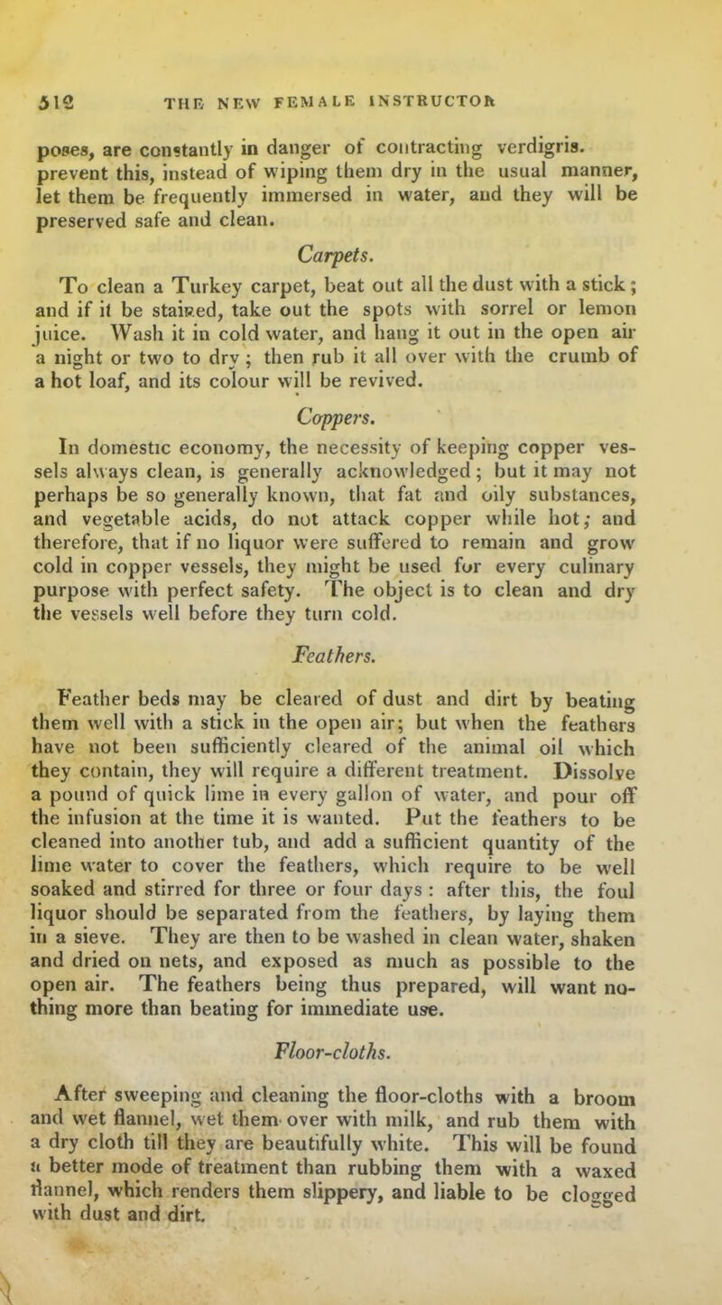 poses, are constantly in danger of contracting verdigris, prevent this, instead of wiping them dry in the usual manner, let them be frequently immersed in water, and they will be preserved safe and clean. Carpets. To clean a Turkey carpet, beat out all the dust with a stick; and if it be staked, take out the spots with sorrel or lemon juice. Wash it in cold water, and hang it out in the open air a night or two to drv : then rub it all over with the crumb of a hot loaf, and its colour will be revived. Cappers. In domestic economy, the necessity of keeping copper ves- sels always clean, is generally acknowledged; but it may not perhaps be so generally known, that fat and oily substances, and vegetable acids, do not attack copper while hot; and therefore, that if no liquor were suffered to remain and grow' cold in copper vessels, they might be used for every culinary purpose with perfect safety. The object is to clean and dry the vessels well before they turn cold. Feathers. Feather beds may be cleared of dust and dirt by beating them well with a stick in the open air; but when the feathers have not been sufficiently cleared of the animal oil which they contain, they will require a different treatment. Dissolve a pound of quick lime in every gallon of water, and pour off the infusion at the time it is wanted. Put the feathers to be cleaned into another tub, and add a sufficient quantity of the lime water to cover the feathers, which require to be well soaked and stirred for three or four days : after this, the foul liquor should be separated from the feathers, by laying them in a sieve. They are then to be washed in clean water, shaken and dried on nets, and exposed as much as possible to the open air. The feathers being thus prepared, will want no- thing more than beating for immediate use. Floor-cloths. After sweeping and cleaning the floor-cloths with a broom and wet flannel, wet them over with milk, and rub them with a dry cloth till they are beautifully white. This will be found n better mode of treatment than rubbing them with a waxed flannel, which renders them slippery, and liable to be clogged with dust and dirt.