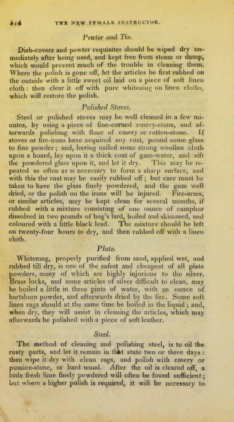 Pewter and Tin. Dish-covers and pewter requisites should be wiped dry im- mediately after being used, and kept free from steam or damp, which would prevent much of the trouble in cleaning them. Where the polish is gone off, let the articles be first rubbed on the outside with a little sweet oil laid on a piece of soft linen cloth : then clear it off with pure whitening on linen cloths, which will restore the polish. Polished Stoves. Steel or polished stoves may be well cleaned in a few mi- nutes, by using a piece of fine-corned emery-stone, and af- terwards polishing with flour of emery or rotten-stone. If stoves or fire-irons have acquired any rust, pound some glass to fine powder; and, having nailed some strong woollen cloth upon a board, lay upon it a thick coat of gum-w ater, and sift the powdered glass upon it, and let it dry. This may be re- peated as often as is necessary to form a sharp surface, and with this the rust may be easily rubbed off; but care must be taken to have the glass finely powdered, and the gum w'ell dried, or the polish on the irons will be injured. Fire-arms, or similar articles, may be kept clean for several months, if rubbed with a mixture consisting of one ounce of camphor dissolved in two pounds of hog’s lard, boiled and skimmed, and coloured with a little black lead. The mixture should be left on twenty-four hours to dry, and then rubbed off with a linen cloth. Plate. Whitening, properly purified from sand, applied wet, and rubbed till dry, is one of the safest and cheapest of all plate pow'ders, many of which are highly injurious to the silver. Brass locks, and some articles of silver difficult to clean, may be boiled a little in three pints of water, with an ounce of hartshorn powder, and aftenvards dried by the fire. Some soft linen rags should at the same time be boiled in the liquid ; and, when dry, they will assist in cleaning the articles, which may afterwards be polished w ith a piece of soft leather. Steel. The method of cleaning and polishing steel, is to oil the rusty parts, and let it remain in tlmt state two or three days : then wipe it dry with clean rags, and polish with emery or pumice-stone, or hard wood. .After the oil is cleared off, a little fresh lime finely powdered will often be found sufficient; but where a higher polish is required, it will be necessary to