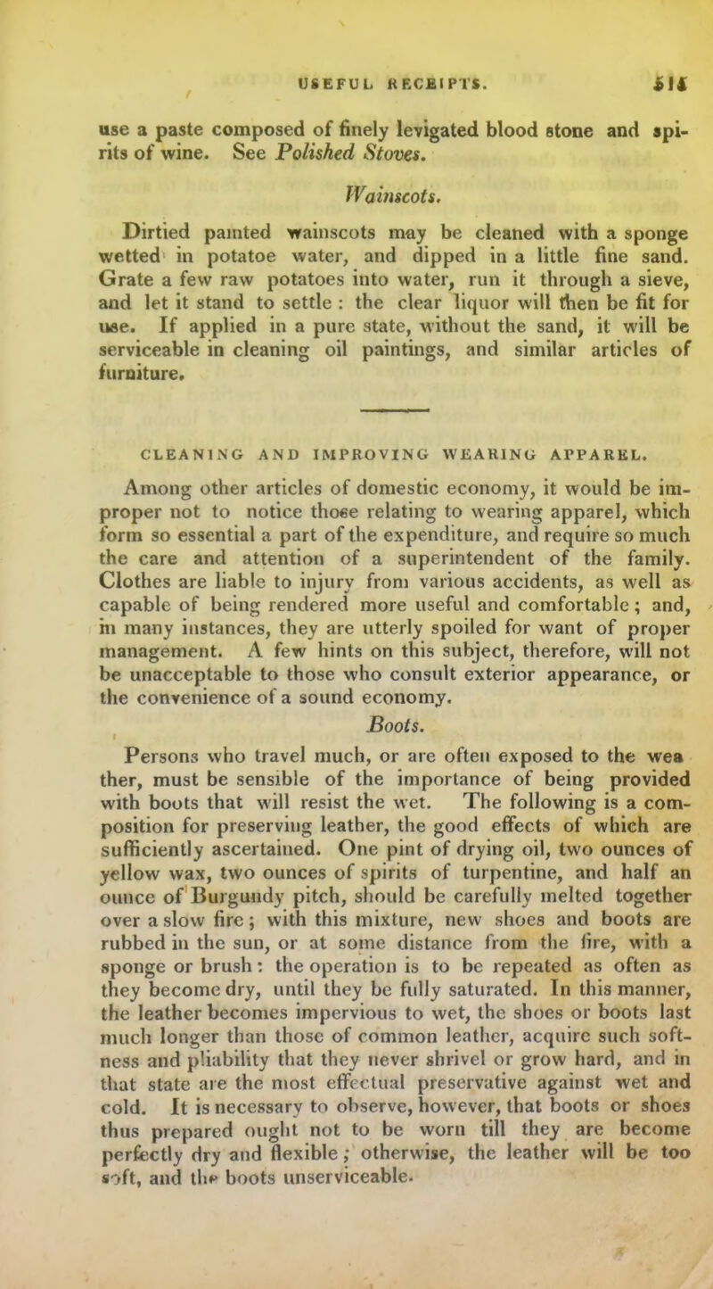 r use a paste composed of finely levigated blood stone and spi- rits of wine. See Polished Stoves. Wainscots. Dirtied painted wainscots may be cleaned with a sponge wetted in potatoe water, and dipped in a little fine sand. Grate a few raw potatoes into water, run it through a sieve, and let it stand to settle : the clear liquor will then be fit for use. If applied in a pure state, without the sand, it will be serviceable in cleaning oil paintings, and similar articles of furniture. CLEANING AND IMPROVING WEARING APPAREL. Among other articles of domestic economy, it would be im- proper not to notice thoee relating to wearing apparel, which form so essential a part of the expenditure, and require so much the care and attention of a superintendent of the family. Clothes are liable to injury from various accidents, as well as capable of being rendered more useful and comfortable; and, in many instances, they are utterly spoiled for want of proper management. A few hints on this subject, therefore, will not be unacceptable to those who consult exterior appearance, or the convenience of a sound economy. Boots. « Persons who travel much, or are often exposed to the wea ther, must be sensible of the importance of being provided with boots that will resist the wet. The following is a com- position for preserving leather, the good effects of which are sufficiently ascertained. One pint of drying oil, two ounces of yellow wax, two ounces of spirits of turpentine, and half an ounce of Burgundy pitch, should be carefully melted together over a slow fire; with this mixture, new shoes and boots are rubbed in the sun, or at some distance from the fire, w ith a sponge or brush: the operation is to be repeated as often as they become dry, until they be fully saturated. In this manner, the leather becomes impervious to wet, the shoes or boots last much longer than those of common leather, acquire such soft- ness and pliability that they never shrivel or grow hard, and in that state are the most effectual preservative against wet and cold. It is necessary to observe, however, that boots or shoes thus prepared ought not to be worn till they are become perfectly dry and flexible; otherwise, the leather will be too soft, and the boots unserviceable.