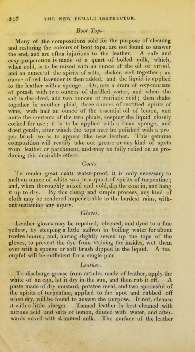 Boot Tops. Many of the compositions sold for the purpose of cleaning and restoring the colours of boot tops, are not found to answer the end, and are often injurious to the leather. A safe and easy preparation is made of a quart of boiled milk, which, when cold, is to be mixed with an ounce of the oil of vitriol, and an ounce'of the spirits of salts, shaken well together ; an ounce of red lavender is then added, and the liquid is applied to the leather with a sponge. Or, mix a dram of oxy-muriate of potash with two ounces of distilled water, and when the salt is dissolved, add two ounces of muriatic acid ; then shake together in another phial, three ounces of rectified spirits of wine, with half an ounce of the essential oil of lemon, and unite the contents of the two phials, keeping the liquid closely corked for use : it is to be applied with a clean sponge, and dried gently, after which the tops may be polished with a pro per brush so as to appear like new leather. This genuine composition will readily take out grease or any kind of spots from leather or parchment, and-may be fully relied on as pro- ducing this desirable effect. Coats. To render great coats water-proof, it is only necessary to melt an ounce of white wax in a quart of spirits of turpentine ; and, when thoroughly mixed and cold, dip the coat in, and hang it up to dry. By this cheap and simple process, any kind of cloth may be rendered impenetrable to the hardest rains, with- out sustaining any injury. Gloves. Leather gloves may be repaired, cleaned, and dyed to a fine yellow, by steeping a little saffron in boiling water for about twelve hours: and, having slightly sewed up the tops of the gloves, to prevent the dye from staining the insides, wet them over with a sponge or soft brush dipped in the liquid. A tea cupful will be sufficient for a single pair. heather. To discharge grease from articles made of leather, apply the white of an egg, let it dry in the sun, and then rub it off. A paste made of dry mustard, potatoe meal, and two spoonsful of the spirits of turpentine, applied to the spot and rubbed off when dry, will be found to answer the purpose. If not, cleanse it with a little vinegar. Tanned leather is best cleaned with nitrous acid and salts of lemon, diluted with water, and after- wards mixed with skimmed milk. The surface of the leather