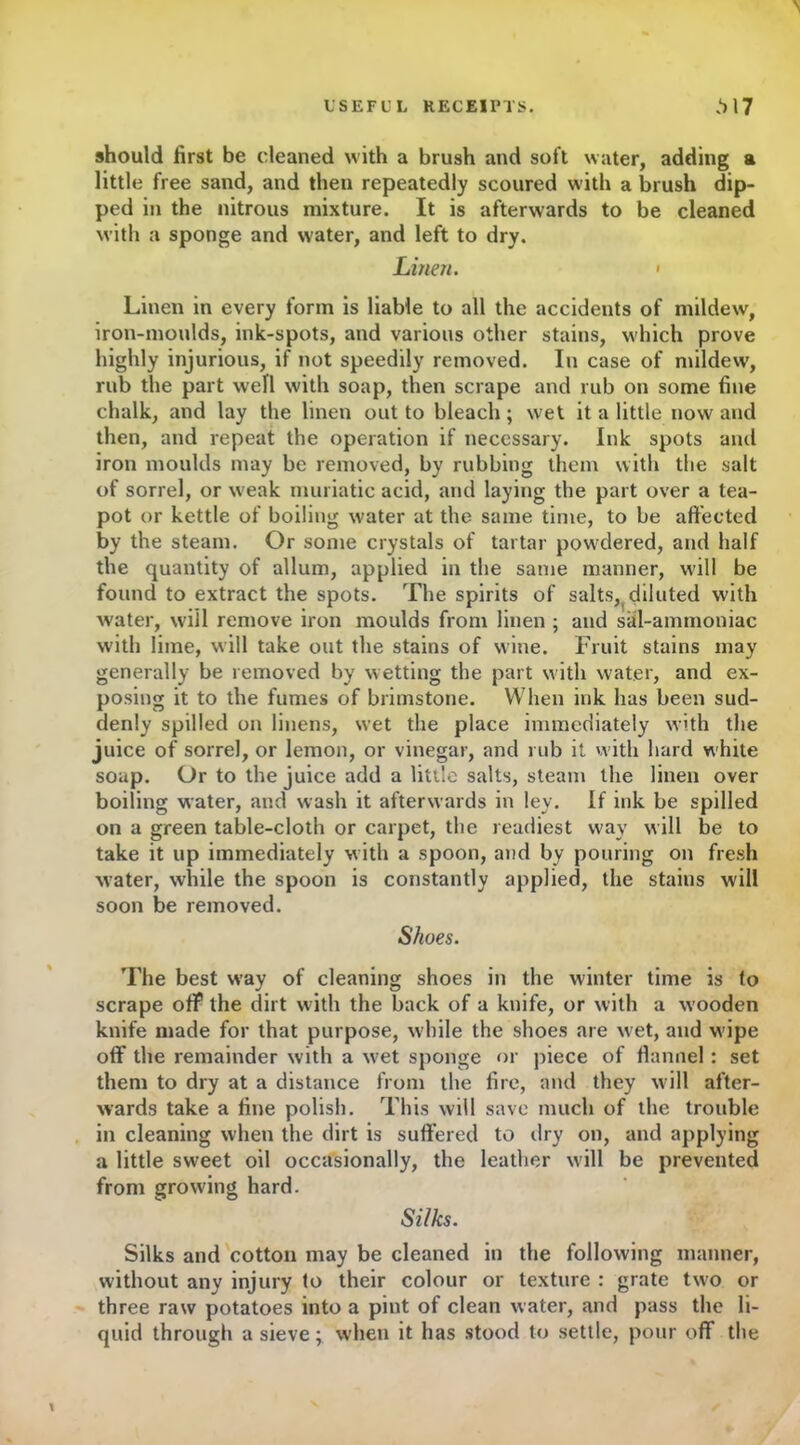 should first be cleaned with a brush and soft water, adding a little free sand, and then repeatedly scoured with a brush dip- ped in the nitrous mixture. It is afterwards to be cleaned with a sponge and water, and left to dry. Linen. • Linen in every form is liable to all the accidents of mildew, iron-moulds, ink-spots, and various other stains, which prove highly injurious, if not speedily removed. In case of mildew’, rub the part well with soap, then scrape and rub on some fine chalk, and lay the linen out to bleach; wet it a little now and then, and repeat the operation if necessary. Ink spots and iron moulds may be removed, by rubbing them with the salt of sorrel, or w'eak muriatic acid, and laying the part over a tea- pot or kettle of boiling water at the same time, to be affected by the steam. Or some crystals of tartar pow’dered, and half the quantity of allum, applied in the same manner, will be found to extract the spots. The spirits of salts,(diluted with water, will remove iron moulds from linen ; and sal-ammoniac with lime, will take out the stains of wine. Fruit stains may generally be removed by wetting the part with water, and ex- posing it to the fumes of brimstone. When ink has been sud- denly spilled on linens, wet the place immediately with the juice of sorrel, or lemon, or vinegar, and rub it with hard white soap. Or to the juice add a little salts, steam the linen over boiling water, and wash it afterwards in ley. If ink be spilled on a green table-cloth or carpet, the readiest way will be to take it up immediately with a spoon, and by pouring on fresh water, while the spoon is constantly applied, the stains will soon be removed. Shoes. The best way of cleaning shoes in the winter time is to scrape off the dirt with the back of a knife, or with a wooden knife made for that purpose, while the shoes are wet, and wipe off the remainder with a wet sponge or piece of flannel: set them to dry at a distance from the fire, and they will after- wards take a fine polish. This will save much of the trouble in cleaning when the dirt is suffered to dry on, and applying a little sweet oil occasionally, the leather will be prevented from growing hard. Silks. Silks and cotton may be cleaned in the following manner, without any injury to their colour or texture : grate two or three raw potatoes into a pint of clean water, and pass the li- quid through a sieve; when it has stood to settle, pour off the