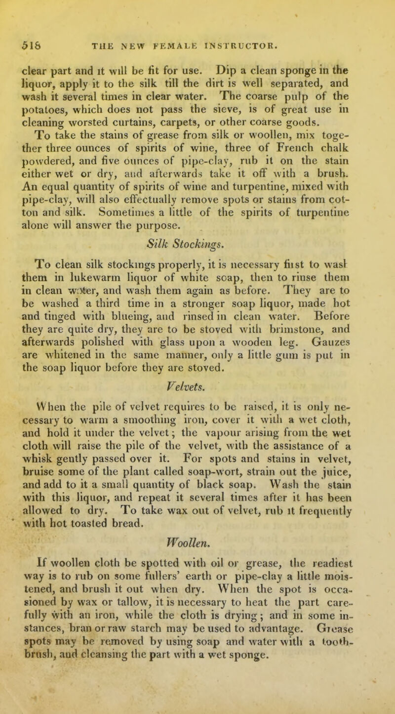 clear part and it will be tit for use. Dip a clean sponge in the liquor, apply it to the silk till the dirt is well separated, and wash it several times in clear water. The coarse pulp of the potatoes, which does not pass the sieve, is of great use in cleaning worsted curtains, carpets, or other coarse goods. To take the stains of grease from silk or woollen, mix toge- ther three ounces of spirits of wine, three of French chalk powdered, and five ounces of pipe-clay, rub it on the stain either wet or dry, and afterwards take it off with a brush. An equal quantity of spirits of wine and turpentine, mixed with pipe-clay, will also effectually remove spots or staius from cot- ton and silk. Sometimes a little of the spirits of turpentine alone will answer the purpose. Silk Stockings. To clean silk stockings properly, it is necessary fiist to was! them in lukewarm liquor of white soap, then to rinse them in clean writer, and wash them again as before. They are to be washed a third time in a stronger soap liquor, made hot and tinged with blueing, and rinsed in clean water. Before they are quite dry, they are to be stoved with brimstone, and afterwards polished with glass upon a w'ooden leg. Gauzes are whitened in the same manner, only a little gum is put in the soap liquor before they are stoved. Velvets. When the pile of velvet requires to be raised, it is only ne- cessary to warm a smoothing iron, cover it with a wet cloth, and hold it under the velvet; the vapour arising from the wet cloth will raise the pile of the velvet, with the assistance of a whisk gently passed over it. For spots and stains in velvet, bruise some of the plant called soap-wort, strain out the juice, and add to it a small quantity of black soap. Wash the stain with this liquor, and repeat it several times after it has been allowed to dry. To take wax out of velvet, rub it frequently with hot toasted bread. Woollen. If woollen cloth be spotted with oil or grease, the readiest way is to rub on some fullers’ earth or pipe-clay a little mois- tened, and brush it out when dry. When the spot is occa- sioned by wax or tallow, it is necessary to heat the part care- fully with an iron, w'hile the cloth is drying; and in some in- stances, bran or raw starch may be used to advantage. Giease spots may be removed by using soap and w'ater with a tooth- brush, and cleansing the part with a wet sponge.