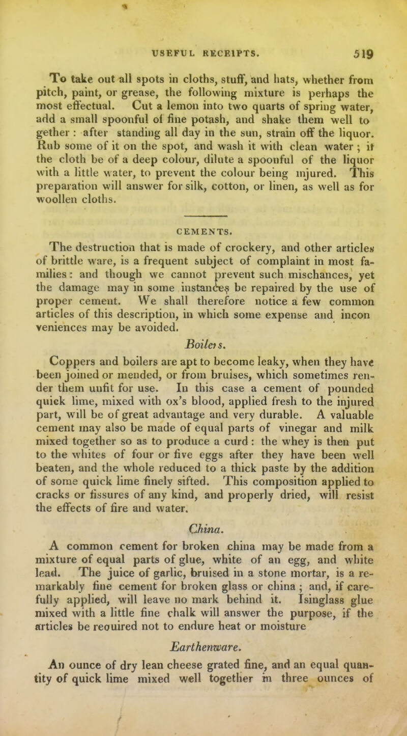 To take out all spots in cloths, stuff, and hats, whether from pitch, paint, or grease, the following mixture is perhaps the most effectual. Cut a lemon into two quarts of spring water, add a small spoonful ol fine potash, and shake them well to gether : after standing all day in the sun, strain off the liquor. Rub some of it on the spot, and wash it with clean water ; it the cloth be of a deep colour, dilute a spoonful of the liquor with a little water, to prevent the colour being injured. This preparation will answer for silk, cotton, or linen, as well as for woollen cloths. CEMENTS. The destruction that is made of crockery, and other articles of brittle ware, is a frequent subject of complaint in most fa- milies : and though we cannot prevent such mischances, yet the damage may in some instance^ be repaired by the use of proper cement. We shall therefore notice a few common articles of this description, in which some expense and incon veniences may be avoided. Boilcis. Coppers and boilers are apt to become leaky, when they have been joined or mended, or from bruises, which sometimes ren- der them unfit for use. In this case a cement of pounded quick lime, mixed with ox’s blood, applied fresh to the injured part, wTill be of great advantage and very durable. A valuable cement may also be made of equal parts of vinegar and milk mixed together so as to produce a curd : the whey is then put to the whites of four or five eggs after they have been well beaten, and the whole reduced to a thick paste by the addition of some quick lime finely sifted. This composition applied to cracks or fissures of any kind, and properly dried, will resist the effects of fire and water. China. A common cement for broken china may be made from a mixture of equal parts of glue, white of an egg, and white lead. The juice of garlic, bruised in a stone mortar, is a re- markably fine cement for broken glass or china ; and, if care- fully applied, will leave no mark behind it. Isinglass glue mixed with a little fine chalk will answer the purpose, if the articles be reouired not to endure heat or moisture Earthenware. An ounce of dry lean cheese grated fine, and an equal quan- tity of quick lime mixed well together in three ounces of