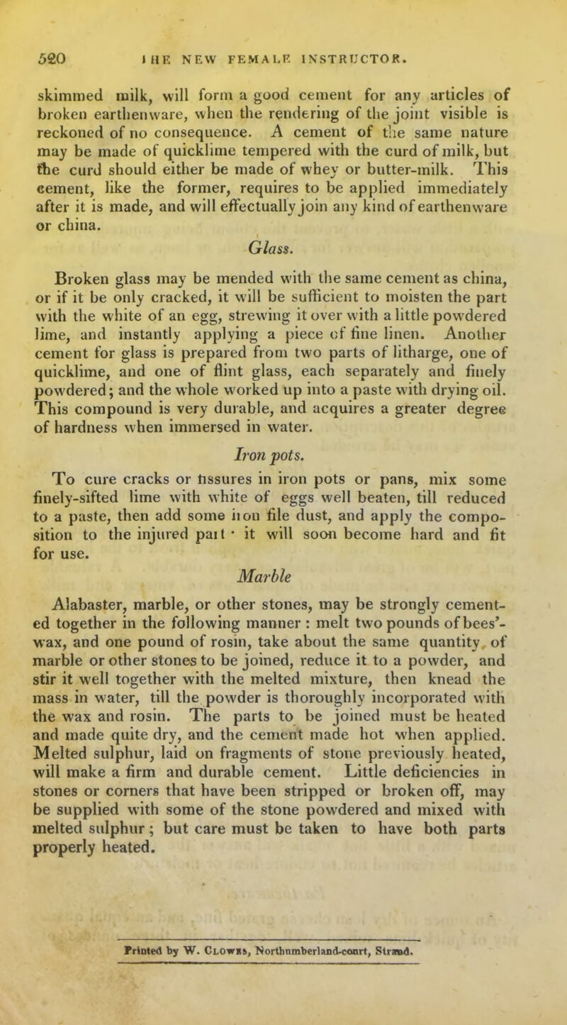 skimmed milk, will form a good cement for any articles of broken earthenware, when the rendering of the joint visible is reckoned of no consequence. A cement of the same nature may be made of quicklime tempered with the curd of milk, but the curd should either be made of whey or butter-milk. This cement, like the former, requires to be applied immediately after it is made, and will effectually join any kind of earthenware or china. Glass. Broken glass may be mended with the same cement as china, or if it be only cracked, it will be sufficient to moisten the part with the white of an egg, strewing it over with a little powdered lime, and instantly applying a piece of fine linen. Another cement for glass is prepared from two parts of litharge, one of quicklime, and one of flint glass, each separately and finely powdered; and the whole worked up into a paste with drying oil. This compound is very durable, and acquires a greater degree of hardness when immersed in water. Iron pots. To cure cracks or hssures in iron pots or pans, mix some finely-sifted lime with white of eggs well beaten, till reduced to a paste, then add some it on file dust, and apply the compo- sition to the injured pait* it will soon become hard and fit for use. Marble Alabaster, marble, or other stones, may be strongly cement- ed together in the following manner : melt two pounds ofbees’- wax, and one pound of rosin, take about the same quantity, of marble or other stones to be joined, reduce it to a powder, and stir it well together with the melted mixture, then knead the mass in water, till the powder is thoroughly incorporated with the wax and rosin. The parts to be joined must be heated and made quite dry, and the cement made hot when applied. Melted sulphur, laid on fragments of stone previously heated, will make a firm and durable cement. Little deficiencies in stones or corners that have been stripped or broken off, may be supplied with some of the stone powdered and mixed with melted sulphur; but care must be taken to have both parts properly heated. Printed by W. Clowes, Northnmberland-ccmrt, Strand.