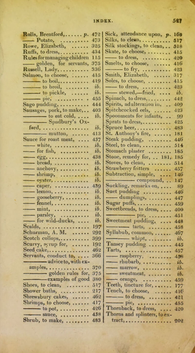 Rolls, Brentford, p. Potato, Rowe, Elizabeth, Ruffs, to dress, Rules for managing children golden, for servants, Russell, Lady, Salmon, to choose, ; to boil, to broil to pickle, pie* Sago pudding, Sausages, pork, to make,.. to eat cold, .... Spadbury’s Ox- ford, mutton, Sauce for roast meat, .... white, for fish, egg> bread, anchovy, ——shrimp, oyster, caper, lemon, gooseberry, fennel, mint, parsley, for wild-ducks, .... Scalds, Schunnan, A. M Scotch collops, Scurvy, syrup for, Seed cake, Servants, conduct to, .... advice to, with ex- am pies, — — golden rules for, examples of good Shoes, to clean, Shower baths, Shrewsbury cakes, Shrimps, to choose, to pot, sauce, Shrub, to make, ........ Sick, attendance upon, p. 168 Silks, to clean, 517 Silk stockings, to clean,.. 518 Skate, to choose, 415 to dress, 420 Smelts, to choose, 416 to fry, 423 Smith, Elizabeth, 317 Soles, to choose, 415 to dress, 423 stewed,—fried, .... ib. Spinach, to dress, 442 Spirits, adulteration in, .. 409 Spitchcocked eels, 423 Spoonmeats for infants, .. 99 Sprats to dress, 425 Spruce beer, 483 St. Anthony’s fire, 181 Steak pudding, 446 Steel, to clean, 514 Stomach plaster 185 Stone, remedy for, .. 181, 185 Stoves, to clean, 514 Strawberry fritters 457 Subtraction, simple, .... 146 compound, .. 147 Suckling, remarks on, .... 89 Suet pudding 446 dumplings, 447 Sugar puff's, 459 Sweetbreads, to dress, .... 400 pie, 451 Sweetmeat pudding, 448 • tarts, 458 Syllabub, common, 467 whipt, ib. Tansey pudding 445 Tarts, 457 raspberry, 458 rhubarb, ib. marrow, ib. sweatmeat, ib. orange 459 Teeth, tincture for, 177 Tench, to choose, 416 to dress, 421 pie, 455 Thornback, to dress, .... 420 Thorns and splinters, to ex- tract, 202 472 473 325 434 115 375 336 415 419 ib. ib. 455 444 403 ib. ib. 413 437 ib. ib. 438 ib. ib. ib. ib. 439 ib. ib. ib. ib. ib. ib. 197 292 399 192 462 366 370 375 380 517 217 462 417 426 438 483